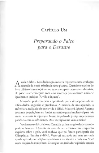 C a pít u l o U m
Preparando o Palco
para o Desastre
A
vida é difícil. Esta declaração incisiva representa uma avaliação
acurada da nossa existência neste planeta. Quando o escritor do
livro bíblico chamado Jó tomou sua caneta para escrever esta história,
ele poderia ter começado com uma sentença praticamente similar e
igualmente incisiva: “A vida é injusta”.
Ninguém pode contestar a opinião de que a vida é pontuada de
dificuldades, angústias e problemas. A maioria de nós aprendeu a
enfrentar a realidade de que a vida é difícil. Mas será injusta?Alguma
coisa nos golpeia, bem no fundo, tornando quase intolerável para nós
aceitar e resistir às injustiças. Nosso impulso de justiça supera nossa
paciência com o sofrimento. Dois exemplos me vêm à mente.
Você nasceu e foi criado no Canadá e patina no gelo desde quando
pode se lembrar. Durante os anos de seu crescimento, enquanto
esquiava sobre o gelo, você sonhava que no futuro participaria das
Olimpíadas. Esquiar é difícil. Você cai vez após vez, mas em cada
queda aprende outra lição e aperfeiçoa a sua técnica a cada ano. Você
acaba esquiando muito bem. Consegue um treinador especial e arranja
 