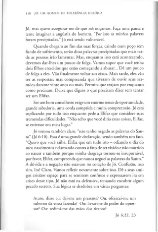 110 JÓ: UM HOMEM DE TOLERÂNCIA HERÓICA
Jó, mas quero assegurar-me de que nós ouçamos. Faça uma pausa e
tente imaginar a angústia do homem. “Por isso as minhas palavras
foram precipitadas.” Jó está sendo vulnerável.
Quando chegam ao fim das suas forças, caindo num poço sem
fundo de sofrimento, serão ditas palavras precipitadas que mais tar­
de as pessoas irão lamentar. Mas, enquanto isso está acontecendo,
devemos dar-lhes um pouco de folga. Vamos supor que você tenha
dois filhos crescidos que estão começando a abusar... Dê um pouco
de folga a eles. Vão finalmente voltar aos eixos. Mais tarde, eles vão
ter as respostas; mas compreenda que tiveram de ouvir seus ser­
mões durante vinte anos ou mais. Permita que reajam por enquanto
como precisam. Deixe que digam o que precisam dizer sem tentar
ser um Elifaz.
Ser um bom conselheiro exige um enorme senso de oportunidade,
grande sabedoria, uma corda comprida e muita compreensão. Jó está
suplicando por tudo isso enquanto pede a Elifaz que considere suas
tremendas dificuldades. “Não acho que você diria essas coisas, Elifaz,
se estivesse em meu lugar.”
Jó tornou também claro: “não tenho negado as palavras do San­
to” (Jó 6:10). Essa é uma grande declaração, sendo também um fato.
“Quero que você saiba, Elifaz que em tudo isto —odiando o dia do
meu nascimento e clamando contra o fato de ter vivido e não morrido
ao nascer e também porque minha desgraça tornou-se insuportável,
por favor, Elifaz, compreenda que nunca neguei as palavras do Santo.”
A dúvida e a negação não estavam no coração de Jó. Confusão, isso
sim. Ira? Claro. Vamos refletir novamente sobre isso. Dê a seus ami­
gos cristãos espaço para se sentirem confusos e expressarem ira em
crises desse tipo. Jó não está na defensiva, tentando encobrir algum
pecado secreto. Sua lógica se desdobra em várias perguntas:
Acaso, disse eu: dai-me um presente? Ou: oferecei-me um
suborno da vossa fazenda? Ou: livrai-me do poder do opres­
sor? Ou: redimi-me das mãos dos tiranos?
Jó 6:22, 23
 