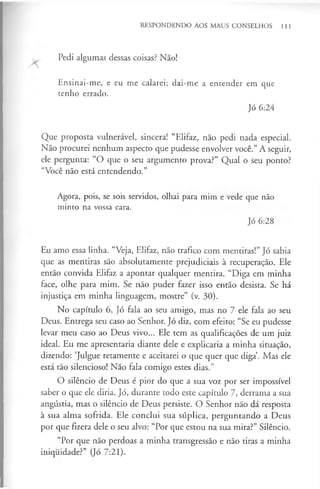 RESPONDENDO AOS MAUS CONSELHOS 111
Pedi algumas dessas coisas? Não!
Ensinai-me, e eu me calarei; dai-me a entender em que
tenho errado.
Jó 6:24
Que proposta vulnerável, sincera! “Elifaz, não pedi nada especial.
Não procurei nenhum aspecto que pudesse envolver você.” A seguir,
ele pergunta: “O que o seu argumento prova?” Qual o seu ponto?
“Você não está entendendo.”
Agora, pois, se sois servidos, olhai para mim e vede que não
minto na vossa cara.
Jó 6:28
Eu amo essa linha. “Veja, Elifaz, não trafico com mentiras!” Jó sabia
que as mentiras são absolutamente prejudiciais à recuperação. Ele
então convida Elifaz a apontar qualquer mentira. “Diga em minha
face, olhe para mim. Se não puder fazer isso então desista. Se há
injustiça em minha linguagem, mostre” (v. 30).
No capítulo 6, Jó fala ao seu amigo, mas no 7 ele fala ao seu
Deus. Entrega seu caso ao Senhor. Jó diz, com efeito: “Se eu pudesse
levar meu caso ao Deus vivo... Ele tem as qualificações de um juiz
ideal. Eu me apresentaria diante dele e explicaria a minha situação,
dizendo: ‘Julgue retamente e aceitarei o que quer que diga’. Mas ele
está tão silencioso! Não fala comigo estes dias.”
O silêncio de Deus é pior do que a sua voz por ser impossível
saber o que ele diria. Jó, durante todo este capítulo 7, derrama a sua
angústia, mas o silêncio de Deus persiste. O Senhor não dá resposta
à sua alma sofrida. Ele conclui sua súplica, perguntando a Deus
por que fizera dele o seu alvo: “Por que estou na sua mira?” Silêncio.
“Por que não perdoas a minha transgressão e não tiras a minha
iniquidade?” (Jó 7:21).
 