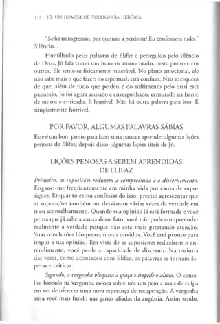 112 JÓ: UM HOMEM DE TOLERÂNCIA HERÓICA
“Se há transgressão, por que não a perdoou? Eu confessaria tudo.”
Silêncio...
Humilhado pelas palavras de Elifaz e perseguido pelo silêncio
de Deus, Jó fala como um homem atormentado, neste ponto e em
outros. Ele sente-se fisicamente miserável. No plano emocional, ele
não sabe mais o que fazer; no espiritual, está confuso. Não se esqueça
de que, além de tudo que perdeu e do sofrimento pelo qual está
passando, Jó foi agora acusado e envergonhado, censurado na frente
de outros e criticado. E horrível. Não há outra palavra para isso. E
simplesmente horrível.
POR FAVOR, ALGUMAS PALAVRAS SÁBIAS
Este é um bom ponto para fazer uma pausa e aprender algumas lições
penosas de Elifaz; depois disso, algumas lições úteis de Jó.
LIÇÕES PENOSAS A SEREM APRENDIDAS
DE ELIFAZ
Primeiro, as suposições reduzem a compreensão e o discernimento.
Enganei-me frequentemente em m inha vida por causa de supo­
sições. Enquanto estou confessando isso, preciso acrescentar que
as suposições também me desviaram várias vezes da verdade em
meu aconselhamento. Quando sua opinião já está formada e você
pensa que já sabe a causa desse fato, você não pode compreender
realmente a verdade porque não está mais prestando atenção.
Suas conclusões bloquearam seus ouvidos. Você está pronto para
impor a sua opinião. Em vista de as suposições reduzirem o en­
tendimento, você perde a capacidade de discernir. Na maioria
das vezes, como aconteceu com Elifaz, as palavras se tornam ás­
peras e críticas.
Segundo, a vergonha bloqueia a graça e impede o alívio. O conse­
lho baseado na vergonha coloca sobre nós um peso a mais de culpa
em vez de oferecer uma nova esperança de recuperação. A vergonha
atira você mais fundo nas garras afiadas da angústia. Assim sendo,
 