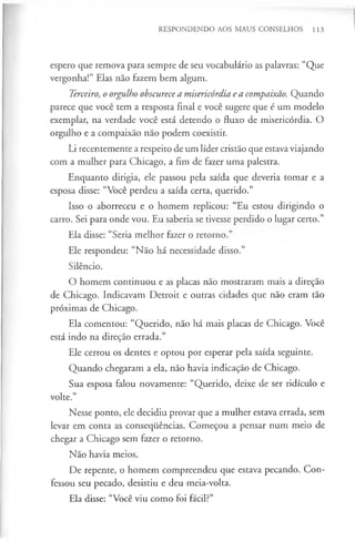 RESPONDENDO AOS MAUS CONSELHOS 113
espero que remova para sempre de seu vocabulário as palavras: “Que
vergonha!” Elas não fazem bem algum.
Terceiro, o orgulho obscurecea misericórdia e a compaixão. Quando
parece que você tem a resposta final e você sugere que é um modelo
exemplar, na verdade você está detendo o fluxo de misericórdia. O
orgulho e a compaixão não podem coexistir.
Li recentemente a respeito de um líder cristão que estava viajando
com a mulher para Chicago, a fim de fazer uma palestra.
Enquanto dirigia, ele passou pela saída que deveria tomar e a
esposa disse: “Você perdeu a saída certa, querido.”
Isso o aborreceu e o homem replicou: “Eu estou dirigindo o
carro. Sei para onde vou. Eu saberia se tivesse perdido o lugar certo.”
Ela disse: “Seria melhor fazer o retorno.”
Ele respondeu: “Não há necessidade disso.”
Silêncio.
O homem continuou e as placas não mostraram mais a direção
de Chicago. Indicavam Detroit e outras cidades que não eram tão
próximas de Chicago.
Ela comentou: “Querido, não há mais placas de Chicago. Você
está indo na direção errada.”
Ele cerrou os dentes e optou por esperar pela saída seguinte.
Quando chegaram a ela, não havia indicação de Chicago.
Sua esposa falou novamente: “Querido, deixe de ser ridículo e
volte.”
Nesse ponto, ele decidiu provar que a mulher estava errada, sem
levar em conta as consequências. Começou a pensar num meio de
chegar a Chicago sem fazer o retorno.
Não havia meios.
De repente, o homem compreendeu que estava pecando. Con­
fessou seu pecado, desistiu e deu meia-volta.
Ela disse: “Você viu como foi fácil?”
 