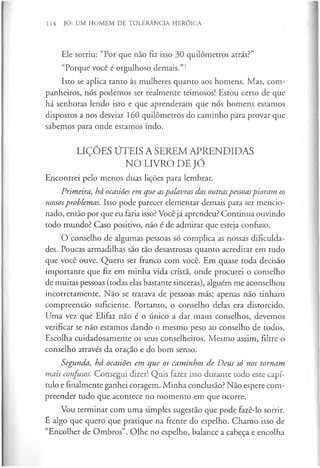 114 JÓ: UM HOMEM DE TOLERÂNCIA HERÓICA
Ele sorriu: “Por que não fiz isso 30 quilómetros atrás?”
“Porque você é orgulhoso demais.”1
Isto se aplica tanto às mulheres quanto aos homens. Mas, com­
panheiros, nós podemos ser realmente teimosos! Estou certo de que
há senhoras lendo isto e que aprenderam que nós homens estamos
dispostos a nos desviar 160 quilómetros do caminho para provar que
sabemos para onde estamos indo.
LIÇÕES ÚTEIS A SEREM APRENDIDAS
NO LIVRO DE JÓ
Encontrei pelo menos duas lições para lembrar.
Primeira, há ocasiões em que aspalavras das outraspessoaspioram os
nossosproblemas. Isso pode parecer elementar demais para ser mencio­
nado, então por que eu faria isso? Você já aprendeu? Continua ouvindo
todo mundo? Caso positivo, não é de admirar que esteja confuso.
O conselho de algumas pessoas só complica as nossas dificulda­
des. Poucas armadilhas são tão desastrosas quanto acreditar em tudo
que você ouve. Quero ser franco com você. Em quase toda decisão
importante que fiz em minha vida cristã, onde procurei o conselho
de muitas pessoas (todas elas bastante sinceras), alguém me aconselhou
incorretamente. Não se tratava de pessoas más; apenas não tinham
compreensão suficiente. Portanto, o conselho delas era distorcido.
Uma vez que Elifaz não é o único a dar maus conselhos, devemos
verificar se não estamos dando o mesmo peso ao conselho de todos.
Escolha cuidadosamente os seus conselheiros. Mesmo assim, filtre o
conselho através da oração e do bom senso.
Segunda, há ocasiões em que os caminhos de Deus só nos tornam
mais confusos. Consegui dizer! Quis fazer isso durante todo este capí­
tulo e finalmente ganhei coragem. Minha conclusão? Não espere com­
preender tudo que acontece no momento em que ocorre.
Vou terminar com uma simples sugestão que pode fazê-lo sorrir.
E algo que quero que pratique na frente do espelho. Chamo isso de
“Encolher de Ombros”. Olhe no espelho, balance a cabeça e encolha
 