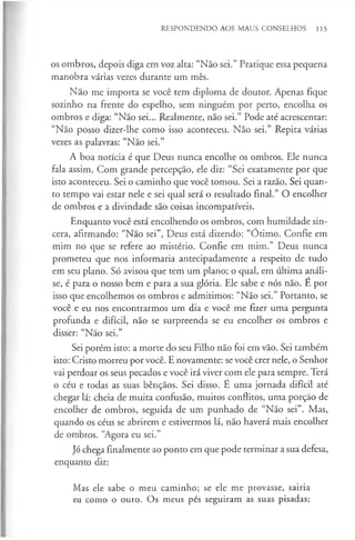RESPONDENDO AOS MAUS CONSELHOS 115
os ombros, depois diga em voz alta: “Não sei.” Pratique essa pequena
manobra várias vezes durante um mês.
Não me importa se você tem diploma de doutor. Apenas fique
sozinho na frente do espelho, sem ninguém por perto, encolha os
ombros e diga: “Não sei... Realmente, não sei.” Pode até acrescentar:
“Não posso dizer-lhe como isso aconteceu. Não sei.” Repita várias
vezes as palavras: “Não sei.”
A boa notícia é que Deus nunca encolhe os ombros. Ele nunca
fala assim. Com grande percepção, ele diz: “Sei exatamente por que
isto aconteceu. Sei o caminho que você tomou. Sei a razão. Sei quan­
to tempo vai estar nele e sei qual será o resultado final.” O encolher
de ombros e a divindade são coisas incompatíveis.
Enquanto você está encolhendo os ombros, com humildade sin­
cera, afirmando: “Não sei”, Deus está dizendo: “Ótimo. Confie em
mim no que se refere ao mistério. Confie em mim.” Deus nunca
prometeu que nos informaria antecipadamente a respeito de tudo
em seu plano. Só avisou que tem um plano; o qual, em última análi­
se, é para o nosso bem e para a sua glória. Ele sabe e nós não. E por
isso que encolhemos os ombros e admitimos: “Não sei.” Portanto, se
você e eu nos encontrarmos um dia e você me fizer uma pergunta
profunda e difícil, não se surpreenda se eu encolher os ombros e
disser: “Não sei.”
Sei porém isto: a morte do seu Filho não foi em vão. Sei também
isto: Cristo morreu por você. E novamente: se você crer nele, o Senhor
vai perdoar os seus pecados e você irá viver com ele para sempre. Terá
o céu e todas as suas bênçãos. Sei disso. E uma jornada difícil até
chegar lá: cheia de muita confusão, muitos conflitos, uma porção de
encolher de ombros, seguida de um punhado de “Não sei”. Mas,
quando os céus se abrirem e estivermos lá, não haverá mais encolher
de ombros. “Agora eu sei.”
Jó chega finalmente ao ponto em que pode terminar a sua defesa,
enquanto diz:
Mas ele sabe o meu caminho; se ele me provasse, sairia
eu como o ouro. Os meus pés seguiram as suas pisadas;
 