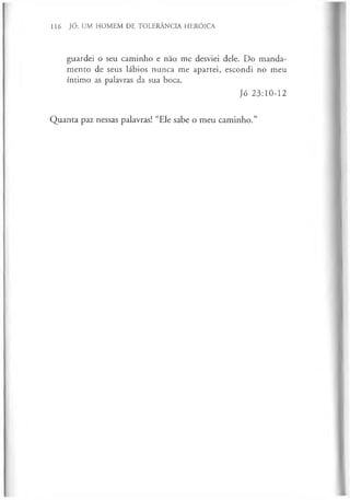 116 JÓ: UM HOMEM DE TOLERÂNCIA HERÓICA
guardei o seu caminho e não me desviei dele. Do manda­
mento de seus lábios nunca me apartei, escondi no meu
íntimo as palavras da sua boca.
Jó 23:10-12
Quanta paz nessas palavras! “Ele sabe o meu caminho.”
 