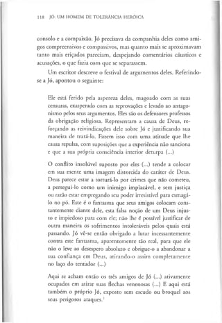 118 JÓ: UM HOMEM DE TOLERÂNCIA HERÓICA
consolo e a compaixão. Jó precisava da companhia deles como ami­
gos compreensivos e compassivos, mas quanto mais se aproximavam
tanto mais eriçados pareciam, despejando comentários cáusticos e
acusações, o que fazia com que se separassem.
Um escritor descreve o festival de argumentos deles. Referindo-
se a Jó, apontou o seguinte:
Ele está ferido pela aspereza deles, magoado com as suas
censuras, exasperado com as reprovações e levado ao antago­
nismo pelos seus argumentos. Eles são os defensores professos
da obrigação religiosa. Representam a causa de Deus, re­
forçando as reivindicações dele sobre Jó e justificando sua
maneira de tratá-lo. Fazem isso com uma atitude que lhe
causa repulsa, com suposições que a experiência não sanciona
e que a sua própria consciência interior deturpa (...)
O conflito insolúvel suposto por eles (...) tende a colocar
em sua mente uma imagem distorcida do caráter de Deus.
Deus parece estar a torturá-lo por crimes que não cometeu,
a persegui-lo como um inimigo implacável, e sem justiça
ou razão estar empregando seu poder irresistível para esmagá-
lo no pó. Este é o fantasma que seus amigos colocam cons­
tantemente diante dele, esta falsa noção de um Deus injus­
to e impiedoso para com ele; não lhe é possível justificar de
outra maneira os sofrimentos intoleráveis pelos quais está
passando. Jó vê-se então obrigado a lutar incessantemente
contra este fantasma, aparentemente tão real, para que ele
não o leve ao desespero absoluto e obrigue-o a abandonar a
sua confiança em Deus, atirando-o assim completamente
no laço do tentador (...)
Aqui se acham então os três amigos de Jó (...) ativamente
ocupados em atirar suas flechas venenosas (...) E aqui está
também o próprio Jó, exposto sem escudo ou broquel aos
seus perigosos ataques.1
 