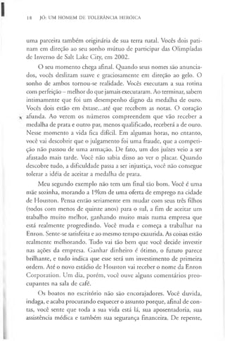 18 JÓ: UM HOMEM DE TOLERÂNCIA HERÓICA
uma parceira também originária de sua terra natal. Vocês dois pati-
nam em direção ao seu sonho mútuo de participar das Olimpíadas
de Inverno de Salt Lake City, em 2002.
O seu momento chega afinal. Quando seus nomes são anuncia-
dos, vocês deslizam suave e graciosamente em direção ao gelo. O
sonho de ambos tornou-se realidade. Vocês executam a sua rotina
com perfeição - melhor do que jamais executaram. Ao terminar, sabem
intimamente que foi um desempenho digno da medalha de ouro.
Vocês dois estão em êxtase...até que recebem as notas. O coração
afunda. Ao verem os números compreendem que vão receber a
medalha de prata e outro par, menos qualificado, receberá a de ouro.
Nesse momento a vida fica difícil. Em algumas horas, no entanto,
você vai descobrir que o julgamento foi uma fraude, que a competi-
ção não passou de uma armação. De fato, um dos juizes veio a ser
afastado mais tarde. Você não sabia disso ao ver o placar. Quando
descobre tudo, a dificuldade passa a ser injustiça, você não consegue
tolerar a idéia de aceitar a medalha de prata.
Meu segundo exemplo não tem um final tão bom. Você é uma
mãe sozinha, morando a 19km de uma oferta de emprego na cidade
de Houston. Pensa então seriamente em mudar com seus três filhos
(todos com menos de quinze anos) para o sul, a fim de aceitar um
trabalho muito melhor, ganhando muito mais numa empresa que
está realmente progredindo. Você muda e começa a trabalhar na
Enron. Sente-se satisfeita e ao mesmo tempo exaurida. As coisas estão
realmente melhorando. Tudo vai tão bem que você decide investir
nas ações da empresa. Ganhar dinheiro é ótimo, o futuro parece
brilhante, e tudo indica que esse será um investimento de primeira
ordem. Até o novo estádio de Houston vai receber o nome da Enron
Corporation. Um dia, porém, você ouve alguns comentários preo-
cupantes na sala de café.
Os boatos no escritório não são encorajadores. Você duvida,
indaga, e acaba procurando esquecer o assunto porque, afinal de con-
tas, você sente que toda a sua vida está lá, sua aposentadoria, sua
assistência médica e também sua segurança financeira. De repente,
 