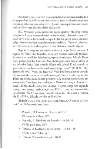 CONTINUANDO O DUELO VERBAL 119
Os amigos, pois, falavam e Jó respondia. Continuavam falando e
ele respondendo. Ofereciam suas respostas rasas e soluções simplistas
enquanto Jó lutava para sobreviver. Quanto mais argumentavam, tanto
mais se afastavam da verdadeira ajuda a ele.
H.L. Mencken disse, melhor do que ninguém: “Há sempre uma
solução fácil para todo problema humano: clara, plausível e errada.”2
Você deve estar se lembrando de que Elifaz foi quem deu o primeiro
golpe. Seus raciocínios se apoiavam na experiência. “Aprendi, observei,
vi.” Ele falou muito, disse pouco e não ofereceu consolo algum.
Depois da resposta vulnerável e sincera de Jó, Elifaz recuou. A
seguir, no “time” dos filósofos, entra um homem chamado Bildade.
Se você acha que Elifaz foi ofensivo, espere até encontrar Bildade. Pense
num porco-espinho humano. Sua abordagem rude fica evidente já
na primeira linha: “Até quando falarás tais coisas? E até quando as
palavras da tua boca serão qual vento impetuoso?” (Jó 8:2). Nos
termos de hoje: “Você, seu tagarela!” Você pode imaginar-se sentado
ali, coberto de tumores por todo o corpo? Com a lembrança de dez
filhos sepultados num morro próximo? Sua mulher sussurrando em
seu ouvido: “Você precisa amaldiçoar a Deus e deixar que ele o tire da
terra”. Elifaz dando conselhos inúteis. E agora surge um segundo
amigo, um pouco mais moço que Elifaz, com este comentário
insultante: “Você é um saco cheio de vento, Jó.” Ao ouvir a resposta
de Jó a Elifaz, Bildade decidiu endireitá-lo.
Bildade iniciou três linhas de argumentação. O esboço do “ser­
mão” de Bildade teria esta forma:
• Primeiro, O Caráter de Deus —Jó 8:3-7
(“Levante os Olhos, Jó!”)
• Segundo, A Sabedoria do Passado —Jó 8:8-10
(“Olhe para Trás, Jó!”)
• Terceiro, A Evidência da Natureza —Jó 8:11-19
(“Olhe à Sua Volta, Jó!”)
• Últimos Comentários —Jó 8:20-22
 