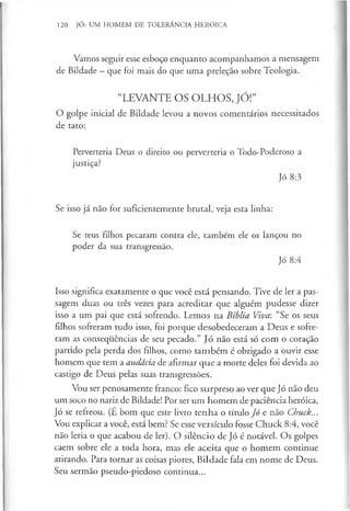 120 JÓ: UM HOMEM DE TOLERÂNCIA HERÓICA
Vamos seguir esse esboço enquanto acompanhamos a mensagem
de Bildade —que foi mais do que uma preleção sobre Teologia.
“LEVANTE OS OLHOS, JÓ!”
O golpe inicial de Bildade levou a novos comentários necessitados
de tato:
Perverteria Deus o direito ou perverteria o Todo-Poderoso a
justiça?
Jó 8:3
Se isso já não for suficientemente brutal, veja esta linha:
Se teus filhos pecaram contra ele, também ele os lançou no
poder da sua transgressão.
Jó 8:4
Isso significa exatamente o que você está pensando. Tive de ler a pas­
sagem duas ou três vezes para acreditar que alguém pudesse dizer
isso a um pai que está sofrendo. Lemos na Bíblia Viva: “Se os seus
filhos sofreram tudo isso, foi porque desobedeceram a Deus e sofre­
ram as consequências de seu pecado.” Jó não está só com o coração
partido pela perda dos filhos, como também é obrigado a ouvir esse
homem que tem a audácia de afirmar que a morte deles foi devida ao
castigo de Deus pelas suas transgressões.
Vou ser penosamente franco: fico surpreso ao ver que Jó não deu
um soco no nariz de Bildade! Por ser um homem de paciência heróica,
Jó se refreou. (É bom que este livro tenha o título Jó e não Chuck...
Vou explicar a você, está bem? Se esse versículo fosse Chuck 8:4, você
não leria o que acabou de ler). O silêncio de Jó é notável. Os golpes
caem sobre ele a toda hora, mas ele aceita que o homem continue
atirando. Para tornar as coisas piores, Bildade fala em nome de Deus.
Seu sermão pseudo-piedoso continua...
 