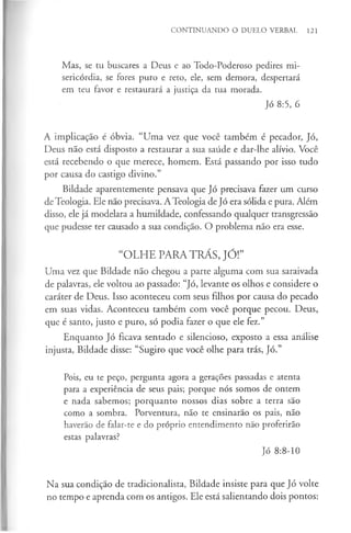 CONTINUANDO O DUELO VERBAL 121
Mas, se tu buscares a Deus e ao Todo-Poderoso pedires mi­
sericórdia, se fores puro e reto, ele, sem demora, despertará
em teu favor e restaurará a justiça da tua morada.
Jó 8:5, 6
A implicação é óbvia. “Uma vez que você também é pecador, Jó,
Deus não está disposto a restaurar a sua saúde e dar-lhe alívio. Você
está recebendo o que merece, homem. Está passando por isso tudo
por causa do castigo divino.”
Bildade aparentemente pensava que Jó precisava fazer um curso
de Teologia. Ele não precisava. A Teologia de Jó era sólida e pura. Além
disso, ele já modelara a humildade, confessando qualquer transgressão
que pudesse ter causado a sua condição. O problema não era esse.
“OLHE PARA TRÁS, JÓ!”
Uma vez que Bildade não chegou a parte alguma com sua saraivada
de palavras, ele voltou ao passado: “Jó, levante os olhos e considere o
caráter de Deus. Isso aconteceu com seus filhos por causa do pecado
em suas vidas. Aconteceu também com você porque pecou. Deus,
que é santo, justo e puro, só podia fazer o que ele fez.”
Enquanto Jó ficava sentado e silencioso, exposto a essa análise
injusta, Bildade disse: “Sugiro que você olhe para trás, Jó.”
Pois, eu te peço, pergunta agora a gerações passadas e atenta
para a experiência de seus pais; porque nós somos de ontem
e nada sabemos; porquanto nossos dias sobre a terra são
como a sombra. Porventura, não te ensinarão os pais, não
haverão de falar-te e do próprio entendimento não proferirão
estas palavras?
Jó 8:8-10
Na sua condição de tradicionalista, Bildade insiste para que Jó volte
no tempo e aprenda com os antigos. Ele está salientando dois pontos:
 