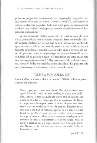 122 JÓ: UM HOMEM DE TOLERÂNCIA HERÓICA
primeiro, porque não sabemos nada em comparação, e segundo, por­
que nossas vidas são tão breves (“como a sombra”), precisamos da
sabedoria das eras passadas. Tudo que disse pode ser teoricamente
verdade, mas será isso que Jó precisava ouvir naquele momento? Suas
palavras ajudaram Jó?
A falta de tato de Bildade realmente me irrita. Sei que ele tinha
várias coisas a dizer, mas o mínimo que podia fazer era usar de cuida­
do ao falar. Bildade me faz lembrar de um médico meu conhecido
que, depois de aplicar um teste de esteira a um indivíduo (que é
bastante corpulento), estudou os resultados após o término do exa­
me. O paciente estava suando e ofegante; quando desceu da esteira,
o médico olhou para ele e disse: “Os resultados não estão maus para
um sujeito gordo como você.” Algumas pessoas são realmente obtu­
sas, não são? Bildade se qualifica como uma delas. Ele pode ter sido
um bom teólogo e historiador, mas seu consolo era vil.
“OLHE À SUA VOLTA, JÓ!”
Com a idéia de causa e efeito em mente, Bildade voltou-se para o
assunto da natureza.
Pode o papiro crescer sem lodo? Ou viça o junco sem
água? Estando ainda na sua verdura e ainda não colhi­
dos, todavia, antes de qualquer outra erva se secam. São
assim as veredas de todos quantos se esquecem de Deus;
e a esperança do ímpio perecerá. A sua firmeza será frus­
trada, e a sua confiança é teia de aranha. Encostar-se-á à
sua casa, e ela não se manterá, agarrar-se-á a ela, e ela não
ficará em pé. Ele é viçoso perante o sol, e os seus renovos
irrompem no seu jardim; as suas raízes se entrelaçam num
montão de pedras e penetram até às muralhas. Mas, se
Deus o arranca do seu lugar, então, este o negará, dizen­
do: Nunca te vi. Eis em que deu a sua vida! E do pó
brotarão outros.
Jó 8:11-19
 