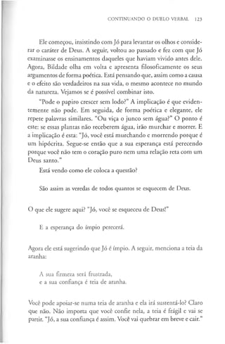 CONTINUANDO O DUELO VERBAL 123
Ele começou, insistindo com Jó para levantar os olhos e conside­
rar o caráter de Deus. A seguir, voltou ao passado e fez com que Jó
examinasse os ensinamentos daqueles que haviam vivido antes dele.
Agora, Bildade olha em volta e apresenta filosoficamente os seus
argumentos de forma poética. Está pensando que, assim como a causa
e o efeito são verdadeiros na sua vida, o mesmo acontece no mundo
da natureza. Vejamos se é possível combinar isto.
“Pode o papiro crescer sem lodo?” A implicação é que eviden­
temente não pode. Em seguida, de forma poética e elegante, ele
repete palavras similares. “O u viça o junco sem água?” O ponto é
este: se essas plantas não receberem água, irão murchar e morrer. E
a implicação é esta: “Jó, você está murchando e morrendo porque é
um hipócrita. Segue-se então que a sua esperança está perecendo
porque você não tem o coração puro nem uma relação reta com um
Deus santo.”
Está vendo como ele coloca a questão?
São assim as veredas de todos quantos se esquecem de Deus.
O que ele sugere aqui? “Jó, você se esqueceu de Deus!”
E a esperança do ímpio perecerá.
Agora ele está sugerindo que Jó é ímpio. A seguir, menciona a teia da
aranha:
A sua firmeza será frustrada,
e a sua confiança é teia de aranha.
Você pode apoiar-se numa teia de aranha e ela irá sustentá-lo? Claro
que não. Não importa que você confie nela, a teia é frágil e vai se
partir. “Jó, a sua confiança é assim. Você vai quebrar em breve e cair.”
 