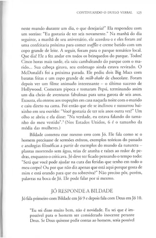 CONTINUANDO O DUELO VERBAL 125
neste mundo durante um dia, o que desejaria?” Ela respondeu com
um sorriso: “Eu gostaria de ter seis novamente.” Na manhã do dia
seguinte, a manhã de seu aniversário, ele acordou-a e eles foram até
uma confeitaria próxima para comer waffles e creme batido com um
copo grande de leite. A seguir, foram para o parque temático local.
Que dia! Ele a fez andar em todos os brinquedos do parque. Todos!
Cinco horas mais tarde, ela saiu cambaleando do parque com o ma­
rido... Sua cabeça girava, seu estômago ainda estava revirado. O
McDonald s foi a próxima parada. Ele pediu dois Big Macs com
batatas fritas e um copo grande de milk-shake de chocolate. Foram
depois ver um filme animado interessante —o último sucesso de
Hollywood. Comeram pipoca e tomaram Pepsi, terminando assim
um dia cheio de aventuras fabulosas para uma garota de seis anos.
Exausta, ela entrou aos tropeções em casa naquela noite com o marido
e caiu direto na cama. Foi então que ele se inclinou e sussurrou bai­
xinho em seu ouvido: “Você gostaria de ter seis anos outra vez?” Um
olho se abriu e ela disse: “Na verdade, eu estava falando do tama­
nho do meu vestido”.3(Nos Estados Unidos, 6 é o tamanho da
média das mulheres.)
Bildade cometeu esse mesmo erro com Jó. Ele fala como se o
homem precisasse de sermões etéreos, exemplos teóricos do passado
e analogias filosóficas a partir de exemplos do mundo da natureza -
plantas morrendo sem água, teias de aranha e raízes ao redor de pe­
dras, enquanto o criticava. Jó deve ter ficado pensando o tempo todo:
“Será que você pode ajudar na cura das feridas que tenho em todo o
meu corpo? Ou por que não diz apenas que está aqui porque gosta de
mim e está orando para que eu sobreviva?” Não preciso pôr, porém,
palavras na boca de Jó. Ele pode falar por si mesmo.
JÓ RESPONDE A BILDADE
Jó fala primeiro com Bildade em Jó 9 e depois fala com Deus em Jó 10.
“Eu sei disso muito bem, não é novidade. Eu sei que é im­
possível para o homem ser considerado inocente perante
Deus. Se Deus quisesse pedir contas ao homem, seria possível
 