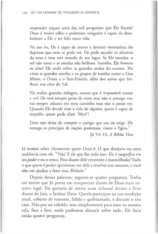 126 JÓ: UM HOMEM DE TOLERÂNCIA HERÓICA
responder sequer uma das mil perguntas que Ele fizesse?
Deus é muito sábio e poderoso; ninguém é capaz de deso­
bedecer a Ele e ser feliz nesta vida.
Na sua ira, Ele é capaz de mover e destruir montanhas tão
depressa que nem se pode ver. Ele pode sacudir os alicerces
da terra e tirar este mundo de seu lugar. Se Ele mandar, o
sol não nasce e as estrelas não brilham. Sozinho, Ele formou
os céus! Ele anda sobre as grandes ondas do oceano. Ele
criou as grandes estrelas e os grupos de estrelas como a Ursa
Maior, o Órion e o Sete-Estrelo, além dos astros que bri­
lham nos céus do Sul.
Ele realiza grandes milagres, tantos que é impossível contar
e ver! Ele está sempre perto de mim mas não o consigo ver;
vai sempre adiante em meu caminho mas não o posso ver.
Quando Ele decide tirar a vida de alguém, quem é capaz de
impedir, quem pode dizer ‘Não!’?
Deus não deixa de cumprir o castigo que sua ira exige. Ele
esmaga os príncipes de nações poderosas, como o Egito.”
Jó 9:1-13, A Bíblia Viva
Jó mostra saber claramente quem Deus é. O que desejava era uma
audiência com ele. “Veja! E ele que faz tudo isso. Ele é magnífico em
seupoder e eu o temo. Fico diante dele reverente e maravilhado! Tudo
o que quero é poder aproximar-me dele e resolver este assunto, e você
não me ajudou a fazer isso, Bildade.”
Depois dessas palavras, seguem-se quatro perguntas. Tenha
em mente que Jó pensa em comparecer diante de Deus num ce­
nário legal. Ele gostaria de entrar num tribunal divino e ficar
diante do Juiz, o Senhor Deus. Queria participar na sua condição
atual, coberto de tumores, falido e quebrantado, e discutir o seu
caso. Não por ser rebelde, mas simplesmente para estar na mesma
sala, face a face, onde pudessem discutir sobre tudo. Ele faria
então quatro perguntas.
 