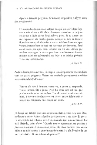 128 JÓ: UM HOMEM DE TOLERÂNCIA HERÓICA
Agora, a terceira pergunta: Se tentasse serpositivo e alegre, como
isso me ajudaria?
Os meus dias foram mais velozes do que um corredor; fugi­
ram e não viram a felicidade. Passaram como barcos de jun­
co; como a águia que se lança sobre a presa. Se eu disser: eu
me esquecerei da minha queixa, deixarei o meu ar triste e
ficarei contente; ainda assim todas as minhas dores me apa­
voram, porque bem sei que me não terás por inocente. Serei
condenado; por que, pois, trabalho eu em vão? Ainda que
me lave com água de neve e purifique as mãos com cáustico,
mesmo assim me submergirás no lodo, e as minhas próprias
vestes me abominarão.
Jó 9:25-31
Ao fim desses pensamentos, Jó chega a uma importante encruzilhada
com sua quarta pergunta: Haverá um mediador que apresente as minhas
necessidades diante de Deus?
Porque ele não é homem, como eu, a quem eu responda,
vindo juntamente a juízo. Não há entre nós árbitro que
ponha a mão sobre nós ambos. Tire ele a sua vara de cima de
mim, e não me amedronte o seu terror; então, falarei sem o
temer; do contrário, não estaria em mim.
Jó 9:32-35
Jó deseja um árbitro que sirva de intermediário entre ele e esse Deus
poderoso e santo. Almeja alguém que apresente o seu caso. Jó gosta­
ria de expô-lo no tribunal de Deus, mas não tem um mediador. Ele
está dizendo, com efeito: “Queria muito apresentar-me perante o
Juiz santo, o meu Deus, mas não posso. Ele não é homem para vir até
mim, e eu nao possuo o que é necessário para ir a ele. Preciso de um
intermediário. Há um árbitro disponível?”
 