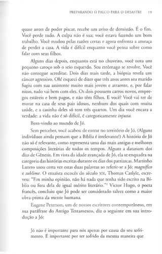 PREPARANDO O PALCO PARA O DESASTRE 19
quase antes de poder piscar, recebe um aviso de demissão. É o fim.
Você perde tudo. A culpa não é sua; você estava fazendo um bom
trabalho. Você mudou pelas razões certas e agora enfrenta a ameaça
de perder a casa. A vida é difícil enquanto você pensa sobre como
falar com seus filhos.
Alguns dias depois, enquanto está no chuveiro, você nota um
pequeno caroço sob o seio esquerdo. Seu estômago se revolve. Você
não consegue acreditar. Dois dias mais tarde, a biópsia revela um
câncer agressivo. Oh! esqueci de dizer que três anos antes seu marido
fugiu com sua assistente muito mais jovem e atraente, e, por falar
nisso, tudo vai bem com eles. Os dois possuem carros novos, empre­
gos estáveis e bem pagos, e não têm filhos. E você? Você vai ter de
morar na casa de seus pais idosos, nenhum dos quais com muita
saúde, e a casinha deles só tem três quartos. Um dia você encara a
verdade: a vida não é só difícil, é categoricamente injusta.
Bem-vindo ao mundo de Jó.
Sem perceber, você acabou de entrar no território de Jó. (Alguns
indivíduos ainda pensam que a Bíblia é irrelevante!) A história de Jó
não só é relevante, como representa uma das mais antigas e melhores
composições literárias de todos os tempos. Alguns a datariam dos
dias de Génesis. Em vista da idade avançada de Jó, ela se enquadra na
categoria das histórias escritas durante os dias dos patriarcas. Martinho
Lutero usou certa vez estas duas palavras ao referir-se a Jó: magnífico
e sublime. O ensaísta escocês do século XIX, Thomas Carlyle, escre­
veu: “Em minha opinião, não há nada que tenha sido escrito na Bí­
blia ou fora dela de igual mérito literário.”1Victor Hugo, o poeta
francês, concluiu que Jó pode ser considerado talvez como a maior
obra-prima da mente humana.
Eugene Peterson, um de nossos escritores contemporâneos, em
sua paráfrase do Antigo Testamento, diz o seguinte em sua intro­
dução a Jó:
Jó não é importante para nós apenas por causa do seu sofri­
mento. E importante por ter sofrido da mesma maneira que
 