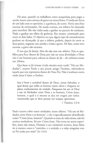 CONTINUANDO O DUELO VERBAL 129
Há anos, quando eu trabalhava como maquinista para pagar a
escola, houve uma ameaça de greve em nossa firma. O sindicato ficou
de um lado com os operários, e a gerência, do outro. Havia uma lista
enorme de reclamações. De modo curioso, um árbitro foi chamado
para interferir. Ele não tinha nada a ganhar no parecer do sindicato.
Nada a ganhar aos olhos da gerência. Era neutro, contratado para
ouvir os dois lados. O objetivo era que algum tipo de entendimento
pudesse ser alcançado, já que o árbitro poderia, depois de ouvir as
duas partes, negociar um acordo e evitar a greve. De fato, como teve
sucesso, a greve não ocorreu.
É isso que Jó deseja. Mas ele não tem um árbitro. Não se qua­
lifica para ficar diante de Deus por não ser uma divindade; e Deus
não é um homem para colocar-se diante de Jó - ele enfrenta então
um dilema.
Que bom se Jó tivesse vivido séculos mais tarde! “Há um Me­
diador”, escreve Paulo a seu jovem amigo Timóteo, referindo-se
àquele que nos representa diante de Deus Pai. Não é nenhum outro
senão Jesus Cristo, o Senhor.
Isto é bom e aceitável diante de Deus, nosso Salvador, o
qual deseja que todos os homens sejam salvos e cheguem ao
pleno conhecimento da verdade. Porquanto há um só Deus
e um só Mediador entre Deus e os homens, Cristo Jesus,
homem, o qual a si mesmo se deu em resgate por todos:
testemunho que se deve prestar em tempos oportunos.
1 Timóteo 2:3-6
Paulo escreve sobre nosso mediador, nosso árbitro: “Há um só Me­
diador entre Deus e os homens”, e ele é especificamente identificado
como “Cristo Jesus, homem”. Quando se trata da vida eterna, não há
muitos mediadores. Só um: Cristo Jesus. Não tema ser assim especí­
fico. Jesus não temeu. Durante o seu ministério terreno, Jesus falou
de si mesmo como o “caminho, e a verdade, e a vida; ninguém vem
ao Pai senão por mim” (Jo 14:6).
 