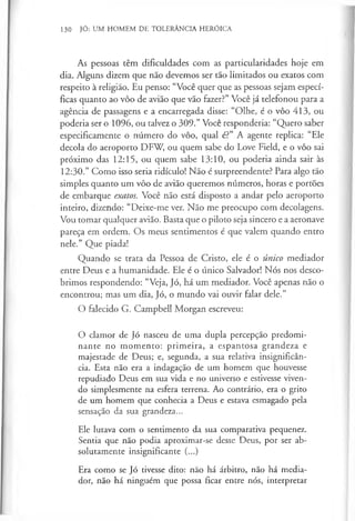 130 JÚ: UM HOMEM DE TOLERÂNCIA HERÓICA
As pessoas têm dificuldades com as particularidades hoje em
dia. Alguns dizem que não devemos ser tão limitados ou exatos com
respeito à religião. Eu penso: “Você quer que as pessoas sejam especí­
ficas quanto ao vôo de avião que vão fazer?” Você já telefonou para a
agência de passagens e a encarregada disse: “Olhe, é o vôo 413, ou
poderia ser o 1096, ou talvez o 309.” Você responderia: “Quero saber
especificamente o número do vôo, qual é?” A agente replica: “Ele
decola do aeroporto DFW, ou quem sabe do Love Field, e o vôo sai
próximo das 12:15, ou quem sabe 13:10, ou poderia ainda sair às
12:30.” Como isso seria ridículo! Não é surpreendente? Para algo tão
simples quanto um vôo de avião queremos números, horas e portões
de embarque exatos. Você não está disposto a andar pelo aeroporto
inteiro, dizendo: “Deixe-me ver. Não me preocupo com decolagens.
Vou tomar qualquer avião. Basta que o piloto seja sincero e a aeronave
pareça em ordem. Os meus sentimentos é que valem quando entro
nele.” Que piada!
Quando se trata da Pessoa de Cristo, ele é o único mediador
entre Deus e a humanidade. Ele é o único Salvador! Nós nos desco­
brimos respondendo: “Veja, Jó, há um mediador. Você apenas não o
encontrou; mas um dia, Jó, o mundo vai ouvir falar dele.”
O falecido G. Campbell Morgan escreveu:
O clamor de Jó nasceu de uma dupla percepção predomi­
nante no momento: primeira, a espantosa grandeza e
majestade de Deus; e, segunda, a sua relativa insignificân­
cia. Esta não era a indagação de um homem que houvesse
repudiado Deus em sua vida e no universo e estivesse viven­
do simplesmente na esfera terrena. Ao contrário, era o grito
de um homem que conhecia a Deus e estava esmagado pela
sensação da sua grandeza...
Ele lutava com o sentimento da sua comparativa pequenez.
Sentia que não podia aproximar-se desse Deus, por ser ab­
solutamente insignificante (...)
Era como se Jó tivesse dito: não há árbitro, não há media­
dor, não há ninguém que possa ficar entre nós, interpretar
 