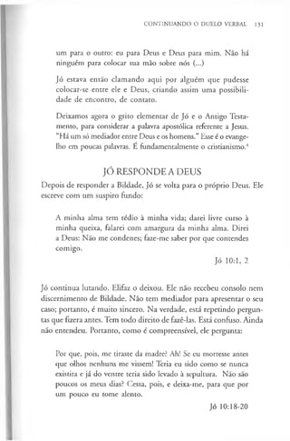 CONTINUANDO O DUELO VERBAL 131
um para o outro: eu para Deus e Deus para mim. Não há
ninguém para colocar sua mão sobre nós (...)
Jó estava então clamando aqui por alguém que pudesse
colocar-se entre ele e Deus, criando assim uma possibili­
dade de encontro, de contato.
Deixamos agora o grito elementar de Jó e o Antigo Testa­
mento, para considerar a palavra apostólica referente a Jesus.
“Há um só mediador entre Deus e os homens.” Esse é o evange­
lho em poucas palavras. E fundamentalmente o cristianismo.4
JÓ RESPONDE A DEUS
Depois de responder a Bildade, Jó se volta para o próprio Deus. Ele
escreve com um suspiro fundo:
A minha alma tem tédio à minha vida; darei livre curso à
minha queixa, falarei com amargura da minha alma. Direi
a Deus: Não me condenes; faze-me saber por que contendes
comigo.
Jó 10:1, 2
Jó continua lutando. Elifaz o deixou. Ele não recebeu consolo nem
discernimento de Bildade. Não tem mediador para apresentar o seu
caso; portanto, é muito sincero. Na verdade, está repetindo pergun­
tas que fizera antes. Tem todo direito de fazê-las. Está confuso. Ainda
não entendeu. Portanto, como é compreensível, ele pergunta:
Por que, pois, me tiraste da madre? Ah! Se eu morresse antes
que olhos nenhuns me vissem! Teria eu sido como se nunca
existira e já do ventre teria sido levado à sepultura. Não são
poucos os meus dias? Cessa, pois, e deixa-me, para que por
um pouco eu tome alento.
Jó 10:18-20
 