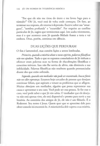 132 JÓ: UM HOMEM DE TOLERÂNCIA HERÓICA
“Por que ele não me tirou do útero e me levou logo para o
túmulo?” Oh! Jó, você está de volta onde começou. De fato, ao
terminar sua resposta, ele retorna à depressão. Escreve sobre sua “amar­
gura”, “sombra profunda” e “escuridão”. Por respeito ao conflito
particular de Jó, sugiro que terminemos aqui. Isto acaba tristemente,
mas é o que acontece com Jó quando Bildade franze a testa e vai
embora. Deus, porém, continua em silêncio.
DUAS LIÇÕES QUE PERDURAM
O fim é lamentável, mas contém lições a serem lembradas.
Primeiro, quando a miséria abate o nosso espírito,palavrasfilosóficas
não nos ajudam. Tudo o que os supostos consoladores de Jó tinham a
oferecer eram palavras ocas na forma de elucubrações filosóficas e
conceitos teóricos. Isso não lhe serviu de alívio, não diminuiu a sua
infelicidade. Palavras filosóficas não resolvem quando pronunciadas
diante dos que estão sofrendo.
Segundo, quando um mediador nãopodeserencontrado, buscasfúteis
não nos dão esperança. Estamos hoje cercados de pessoas que desejam
continuar felizes, que aspiram a vencer os problemas que as afligem.
Muitas almejam um mediador, alguém que possa representar sua
causa e apresentar o seu caso. Você pode ser essa pessoa. Se for esse o
caso, você pode saber o que Jó não sabia. O mediador que ele deseja­
va não está apenas vivo, ele está disponível e pronto para ouvir a sua
história. Ao contrário dos amigos de Jó, ele não é um filósofo. E o
Redentor. Seu nome é Jesus. Quem quer que se aproxime dele para
obter consolo irá encontrá-lo. A misericórdia dele supera a sua miséria.
 