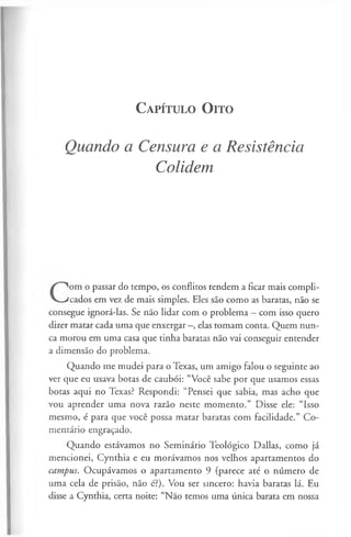 C a pít u l o O it o
Quando a Censura e a Resistência
Colidem
om o passar do tempo, os conflitos tendem a ficar mais compli­
cados em vez de mais simples. Eles são como as baratas, não se
consegue ignorá-las. Se não lidar com o problema —com isso quero
dizer matar cada uma que enxergar -, elas tomam conta. Quem nun­
ca morou em uma casa que tinha baratas não vai conseguir entender
a dimensão do problema.
Quando me mudei para o Texas, um amigo falou o seguinte ao
ver que eu usava botas de caubói: “Você sabe por que usamos essas
botas aqui no Texas? Respondi: “Pensei que sabia, mas acho que
vou aprender uma nova razão neste momento.” Disse ele: “Isso
mesmo, é para que você possa matar baratas com facilidade.” Co­
mentário engraçado.
Quando estávamos no Seminário Teológico Dallas, como já
mencionei, Cynthia e eu morávamos nos velhos apartamentos do
campus. Ocupávamos o apartamento 9 (parece até o número de
uma cela de prisão, não é?). Vou ser sincero: havia baratas lá. Eu
disse a Cynthia, certa noite: “Não temos uma única barata em nossa
 