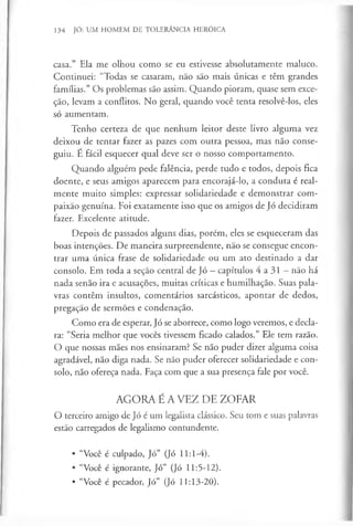 134 JÓ: UM HOMEM DE TOLERÂNCIA HERÓICA
casa.” Ela me olhou como se eu estivesse absolutamente maluco.
Continuei: “Todas se casaram, não são mais únicas e têm grandes
famílias.” Os problemas são assim. Quando pioram, quase sem exce-
ção, levam a conflitos. No geral, quando você tenta resolvê-los, eles
só aumentam.
Tenho certeza de que nenhum leitor deste livro alguma vez
deixou de tentar fazer as pazes com outra pessoa, mas não conse­
guiu. E fácil esquecer qual deve ser o nosso comportamento.
Quando alguém pede falência, perde tudo e todos, depois fica
doente, e seus amigos aparecem para encorajá-lo, a conduta é real­
mente muito simples: expressar solidariedade e demonstrar com­
paixão genuína. Foi exatamente isso que os amigos de Jó decidiram
fazer. Excelente atitude.
Depois de passados alguns dias, porém, eles se esqueceram das
boas intenções. De maneira surpreendente, não se consegue encon­
trar uma única frase de solidariedade ou um ato destinado a dar
consolo. Em toda a seção central de Jó - capítulos 4 a 31 - não há
nada senão ira e acusações, muitas críticas e humilhação. Suas pala­
vras contêm insultos, comentários sarcásticos, apontar de dedos,
pregação de sermões e condenação.
Como era de esperar, Jó se aborrece, como logo veremos, e decla­
ra: “Seria melhor que vocês tivessem ficado calados.” Ele tem razão.
O que nossas mães nos ensinaram? Se não puder dizer alguma coisa
agradável, não diga nada. Se não puder oferecer solidariedade e con­
solo, não ofereça nada. Faça com que a sua presença fale por você.
AGORA É A VEZ DE ZOFAR
O terceiro amigo de Jó é um legalista clássico. Seu tom e suas palavras
estão carregados de legalismo contundente.
• “Você é culpado, Jó” (Jó 11:1-4).
• “Você é ignorante, Jó” (Jó 11:5-12).
• “Você é pecador, Jó” (Jó 11:13-20).
 
