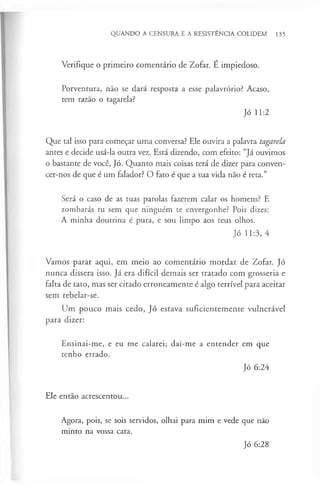QUANDO A CENSURA E A RESISTÊNCIA COLIDEM 135
Verifique o primeiro comentário de Zofar. É impiedoso.
Porventura, não se dará resposta a esse palavrório? Acaso,
tem razão o tagarela?
Jó 11:2
Que tal isso para começar uma conversa? Ele ouvira a palavra tagarela
antes e decide usá-la outra vez. Está dizendo, com efeito: “Já ouvimos
o bastante de você, Jó. Quanto mais coisas terá de dizer para conven-
cer-nos de que é um falador? O fato é que a sua vida não é reta.”
Será o caso de as tuas parolas fazerem calar os homens? E
zombarás tu sem que ninguém te envergonhe? Pois dizes:
A minha doutrina é pura, e sou limpo aos teus olhos.
Jó 11:3, 4
Vamos parar aqui, em meio ao comentário mordaz de Zofar. Jó
nunca dissera isso. Já era difícil demais ser tratado com grosseria e
falta de tato, mas ser citado erroneamente é algo terrível para aceitar
sem rebelar-se.
Um pouco mais cedo, Jó estava suficientemente vulnerável
para dizer:
Ensinai-me, e eu me calarei; dai-me a entender em que
tenho errado.
Jó 6:24
Ele então acrescentou...
Agora, pois, se sois servidos, olhai para mim e vede que não
minto na vossa cara.
Jó 6:28
 