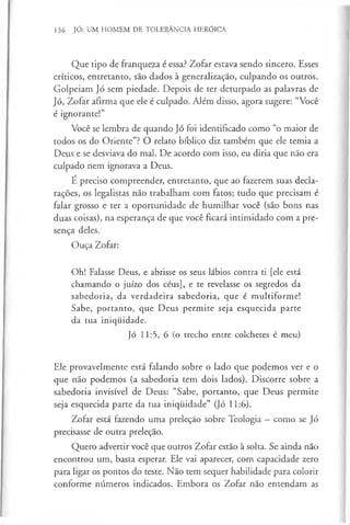 136 JÓ: UM HOMEM DE TOLERÂNCIA HERÓICA
Que tipo de franqueza é essa? Zofar estava sendo sincero. Esses
críticos, entretanto, são dados à generalização, culpando os outros.
Golpeiam Jó sem piedade. Depois de ter deturpado as palavras de
Jó, Zofar afirma que ele é culpado. Além disso, agora sugere: “Você
é ignorante!”
Você se lembra de quando Jó foi identificado como “o maior de
todos os do Oriente”? O relato bíblico diz também que ele temia a
Deus e se desviava do mal. De acordo com isso, eu diria que não era
culpado nem ignorava a Deus.
É preciso compreender, entretanto, que ao fazerem suas decla­
rações, os legalistas não trabalham com fatos; tudo que precisam é
falar grosso e ter a oportunidade de humilhar você (são bons nas
duas coisas), na esperança de que você ficará intimidado com a pre­
sença deles.
Ouça Zofar:
Oh! Falasse Deus, e abrisse os seus lábios contra ti [ele está
chamando o juízo dos céus], e te revelasse os segredos da
sabedoria, da verdadeira sabedoria, que é multiforme!
Sabe, portanto, que Deus permite seja esquecida parte
da tua iniquidade.
Jó 11:5, 6 (o trecho entre colchetes é meu)
Ele provavelmente está falando sobre o lado que podemos ver e o
que não podemos (a sabedoria tem dois lados). Discorre sobre a
sabedoria invisível de Deus: “Sabe, portanto, que Deus permite
seja esquecida parte da tua iniquidade” (Jó 11:6).
Zofar está fazendo uma preleção sobre Teologia —como se Jó
precisasse de outra preleção.
Quero advertir você que outros Zofar estão à solta. Se ainda não
encontrou um, basta esperar. Ele vai aparecer, com capacidade zero
para ligar os pontos do teste. Não tem sequer habilidade para colorir
conforme números indicados. Embora os Zofar não entendam as
 