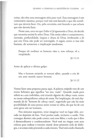 QUANDO A CENSURA E A RESISTÊNCIA COLIDEM 137
coisas, eles têm uma mensagem séria para você. Essa mensagem é um
comentário cáustico, porque você não está fazendo o que eles acredi­
tam que deveria fazer. Ou, pelo contrário, está fazendo o que acham
que não deveria fazer.
Neste caso, uma vez que Zofar vê Jó ignorando a Deus, ele decide
que necessita ensiná-lo sobre Deus. Fala então sobre o comprimento,
extensão, profundidade, largura e altura de Deus, lembrando a Jó
que este Deus não pode ser restringido. A seguir, como se isso não
bastasse, ele acrescenta a implicação insultuosa:
Porque ele conhece os homens vãos e, sem esforço, vê a
iniquidade.
Jó 11:11
Antes de aplicar o último golpe:
Mas o homem estúpido se tornará sábio, quando a cria de
um asno montês nascer homem.
Jó 11:12
Vamos fazer uma pequena pausa aqui. A palavra estúpido vem de um
termo hebraico que significa “ser oco, vazio”. Quando usada para
referir-se a um indivíduo, está citando alguém de cabeça vazia, como
no nosso coloquialismo cabeça-de-vento. Por implicação, ele está cha­
mando Jó de “homem de cabeça vazia”, sugerindo que não há mais
possibilidade de uma pessoa assim tornar-se sábia, do que há de um
asno gerar um ser humano.
Nos minutos seguintes, tente imaginar você no lugar dele, sen­
tado no depósito de lixo. Você perdeu tudo, inclusive a saúde. Não
consegue dormir; não pode comer; está com febre, e tudo que é dito
é desmoralizante e condescendente. Você está no ringue com seus
críticos para realizar o terceiro round, deste primeiro ciclo de diálo­
gos, e as coisas estão piorando a cada minuto. Você está sendo chamado
 