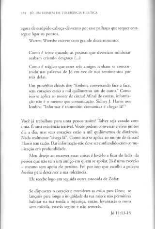 138 JÓ: UM HOMEM DE TOLERÂNCIA HERÓICA
agora de estúpido cabeça-de-vento por esse palhaço que sequer con­
segue ligar os pontos.
Warren Wiersbe escreve com grande discernimento:
Como é triste quando as pessoas que deveriam ministrar
acabam criando desgraça (...)
Como é trágico que esses três amigos tenham se concen­
trado nas palavras de Jó em vez de nos sentimentos por
trás delas.
Um provérbio chinês diz: “Embora conversando face a face,
seus corações estão a mil quilómetros um do outro.” Como
isso se aplica ao monte de cinzas! Afinal de contas, informa­
ção não é o mesmo que comunicação. Sidney J. Harris nos
lembra: “Informar é transmitir, comunicar é chegar lá!”1
Você já trabalhou para uma pessoa assim? Talvez seja casado com
uma. É uma existência terrível. Vocês podem conversar e viver juntos
dia a dia, mas seus corações estão a mil quilómetros de distância.
Nada realmente “chega lá”. Como isso se aplica ao monte de cinzas!
Harris tem razão. Dar informação não deve ser confundido com comu­
nicação em profundidade.
Meu desejo ao escrever essas coisas é levá-lo a ficar do lado da
pessoa que não tem um amigo em quem se apoiar. Jó é uma exceção
—mesmo sem apoio ele persiste. Foi por isso que escolhi a palavra
heróica para descrever a sua tolerância.
Ele recebe logo em seguida outra estocada de Zofar:
Se dispuseres o coração e estenderes as mãos para Deus; se
lançares para longe a iniquidade da tua mão e não permitires
habitar na tua tenda a injustiça, então, levantarás o rosto
sem mácula, estarás seguro e não temerás.
Jó 11:13-15
 