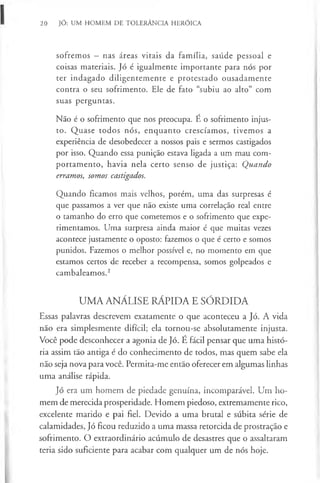 20 JÓ: UM HOMEM DE TOLERÂNCIA HERÓICA
sofremos —nas áreas vitais da família, saúde pessoal e
coisas materiais. Jó é igualmente importante para nós por
ter indagado diligentemente e protestado ousadamente
contra o seu sofrimento. Ele de fato “subiu ao alto” com
suas perguntas.
Não é o sofrimento que nos preocupa. É o sofrimento injus-
to. Quase todos nós, enquanto crescíamos, tivemos a
experiência de desobedecer a nossos pais e sermos castigados
por isso. Quando essa punição estava ligada a um mau com-
portamento, havia nela certo senso de justiça: Quando
erramos, somos castigados.
Quando ficamos mais velhos, porém, uma das surpresas é
que passamos a ver que não existe uma correlação real entre
o tamanho do erro que cometemos e o sofrimento que expe-
rimentamos. Uma surpresa ainda maior é que muitas vezes
acontece justamente o oposto: fazemos o que é certo e somos
punidos. Fazemos o melhor possível e, no momento em que
estamos certos de receber a recompensa, somos golpeados e
cambaleamos.2
UMA ANÁLISE RÁPIDA E SÓRDIDA
Essas palavras descrevem exatamente o que aconteceu a Jó. A vida
não era simplesmente difícil; ela tornou-se absolutamente injusta.
Você pode desconhecer a agonia de Jó. É fácil pensar que uma histó-
ria assim tão antiga é do conhecimento de todos, mas quem sabe ela
não seja nova para você. Permita-me então oferecer em algumas linhas
uma análise rápida.
Jó era um homem de piedade genuína, incomparável. Um ho-
mem de merecida prosperidade. Homem piedoso, extremamente rico,
excelente marido e pai fiel. Devido a uma brutal e súbita série de
calamidades, Jó ficou reduzido a uma massa retorcida de prostração e
sofrimento. O extraordinário acúmulo de desastres que o assaltaram
teria sido suficiente para acabar com qualquer um de nós hoje.
 