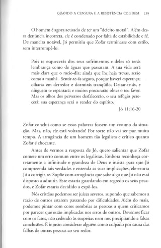QUANDO A CENSURA E A RESISTÊNCIA COLIDEM 139
O homem é agora acusado de ter um “defeito moral”. Além des­
sa denúncia incorreta, ele é condenado por falta de estabilidade e fé.
De maneira notável, Jó permitiu que Zofar terminasse com estilo,
sem interrompê-lo:
Pois te esquecerás dos teus sofrimentos e deles só terás
lembrança como de águas que passaram. A tua vida será
mais clara que o meio-dia; ainda que lhe haja trevas, serão
como a manhã. Sentir-te-ás seguro, porque haverá esperança;
olharás em derredor e dormirás tranquilo. Deitar-te-ás, e
ninguém te espantará; e muitos procurarão obter o teu favor.
Mas os olhos dos perversos desfalecerão, o seu refúgio pere­
cerá; sua esperança será o render do espírito.
Jó 11:16-20
Zofar conclui como se essas palavras fossem um resumo da situa­
ção. Mas, não, ele está voltando! Por sorte não vai ser por muito
tempo. A arrogância de um homem tão legalista e crítico quanto
Zofar é chocante.
Antes de vermos a resposta de Jó, quero salientar que Zofar
comete um erro comum entre os legalistas. Embora reconheça cor-
retamente a infinitude e grandeza de Deus e insista para que Jó
compreenda tais verdades e entenda as suas implicações, ele exorta
Jó a corrigir-se. Supõe com arrogância que sabe algo que Jó não está
disposto a admitir. Este estaria guardando em segredo os seus peca­
dos, e Zofar estaria decidido a expô-los.
Nós cristãos podemos ser juizes severos, supondo que sabemos a
razão de outros estarem passando por dificuldades. Além do mais,
podemos pintar com cores sombrias as pessoas a quem criticamos
por parecer que estão implicadas nos erros de outros. Devemos ficar
com os fatos, não cedendo às suspeitas nem nos precipitando a falsas
conclusões. É injusto considerar alguém como culpado por causa das
falhas de outras pessoas ao seu redor.
 