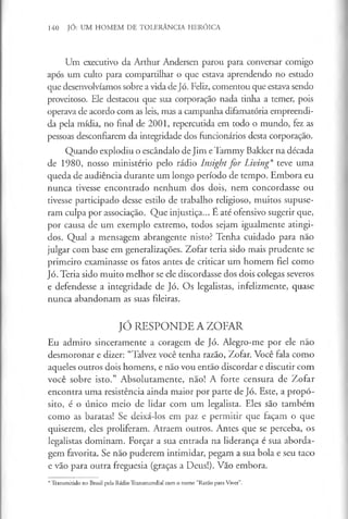 140 JÓ: UM HOMEM DE TOLERÂNCIA HERÓICA
Um executivo da Arthur Andersen parou para conversar comigo
após um culto para compartilhar o que estava aprendendo no estudo
que desenvolvíamos sobre a vida de Jó. Feliz, comentou que estava sendo
proveitoso. Ele destacou que sua corporação nada tinha a temer, pois
operava de acordo com as leis, mas a campanha difamatória empreendi­
da pela mídia, no final de 2001, repercutida em todo o mundo, fez as
pessoas desconfiarem da integridade dos funcionários desta corporação.
Quando explodiu o escândalo de Jim e Tammy Bakker na década
de 1980, nosso ministério pelo rádio Insight for Living* teve uma
queda de audiência durante um longo período de tempo. Embora eu
nunca tivesse encontrado nenhum dos dois, nem concordasse ou
tivesse participado desse estilo de trabalho religioso, muitos supuse­
ram culpa por associação. Que injustiça... É até ofensivo sugerir que,
por causa de um exemplo extremo, todos sejam igualmente atingi­
dos. Qual a mensagem abrangente nisto? Tenha cuidado para não
julgar com base em generalizações. Zofar teria sido mais prudente se
primeiro examinasse os fatos antes de criticar um homem fiel como
Jó. Teria sido muito melhor se ele discordasse dos dois colegas severos
e defendesse a integridade de Jó. Os legalistas, infelizmente, quase
nunca abandonam as suas fileiras.
JÓ RESPONDE A ZOFAR
Eu admiro sinceramente a coragem de Jó. Alegro-me por ele não
desmoronar e dizer: “Talvez você tenha razão, Zofar. Você fala como
aqueles outros dois homens, e não vou então discordar e discutir com
você sobre isto.” Absolutamente, nao! A forte censura de Zofar
encontra uma resistência ainda maior por parte de Jó. Este, a propó­
sito, é o único meio de lidar com um legalista. Eles são também
como as baratas! Se deixá-los em paz e permitir que façam o que
quiserem, eles proliferam. Atraem outros. Antes que se perceba, os
legalistas dominam. Forçar a sua entrada na liderança é sua aborda­
gem favorita. Se não puderem intimidar, pegam a sua bola e seu taco
e vão para outra freguesia (graças a Deus!). Vão embora.
*Transmitido no Brasil pelaRádioTransmundial como nome “Razão paraViver”.
 