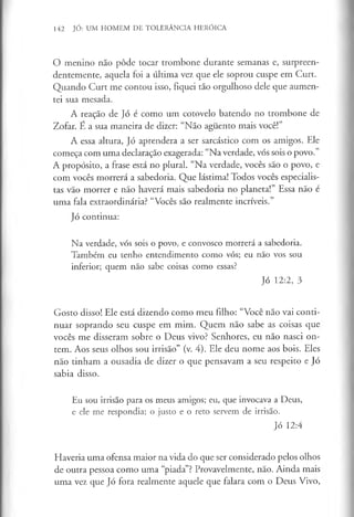 142 JÓ: UM HOMEM DE TOLERÂNCIA HERÓICA
O menino não pôde tocar trombone durante semanas e, surpreen­
dentemente, aquela foi a última vez que ele soprou cuspe em Curt.
Quando Curt me contou isso, fiquei tão orgulhoso dele que aumen­
tei sua mesada.
A reação de Jó é como um cotovelo batendo no trombone de
Zofar. E a sua maneira de dizer: “Não aguento mais você!”
A essa altura, Jó aprendera a ser sarcástico com os amigos. Ele
começa com uma declaração exagerada: “Na verdade, vós sois o povo.”
A propósito, a frase está no plural. “Na verdade, vocês são o povo, e
com vocês morrerá a sabedoria. Que lástima! Todos vocês especialis­
tas vão morrer e não haverá mais sabedoria no planeta!” Essa não é
uma fala extraordinária? “Vocês são realmente incríveis.”
Jó continua:
Na verdade, vós sois o povo, e convosco morrerá a sabedoria.
Também eu tenho entendimento como vós; eu não vos sou
inferior; quem não sabe coisas como essas?
Jó 12:2, 3
Gosto disso! Ele está dizendo como meu filho: “Você não vai conti­
nuar soprando seu cuspe em mim. Quem não sabe as coisas que
vocês me disseram sobre o Deus vivo? Senhores, eu não nasci on­
tem. Aos seus olhos sou irrisão” (v. 4). Ele deu nome aos bois. Eles
não tinham a ousadia de dizer o que pensavam a seu respeito e Jó
sabia disso.
Eu sou irrisão para os meus amigos; eu, que invocava a Deus,
e ele me respondia; o justo e o reto servem de irrisão.
Jó 12:4
Haveria uma ofensa maior na vida do que ser considerado pelos olhos
de outra pessoa como uma “piada”? Provavelmente, não. Ainda mais
uma vez que Jó fora realmente aquele que falara com o Deus Vivo,
 