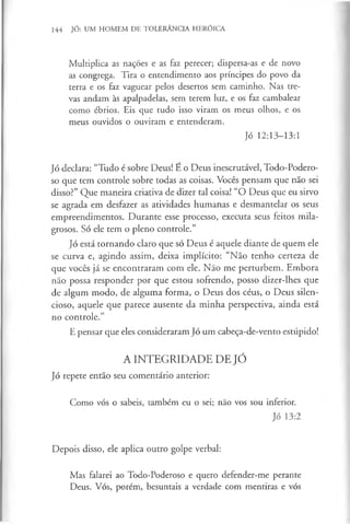 144 JÓ: UM HOMEM DE TOLERÂNCIA HERÓICA
Multiplica as nações e as faz perecer; dispersa-as e de novo
as congrega. Tira o entendimento aos príncipes do povo da
terra e os faz vaguear pelos desertos sem caminho. Nas tre­
vas andam às apalpadelas, sem terem luz, e os faz cambalear
como ébrios. Eis que tudo isso viram os meus olhos, e os
meus ouvidos o ouviram e entenderam.
Jó 12:13-13:1
Jó declara: “Tudo é sobre Deus! E o Deus inescrutável, Todo-Podero-
so que tem controle sobre todas as coisas. Vocês pensam que não sei
disso?” Que maneira criativa de dizer tal coisa! “O Deus que eu sirvo
se agrada em desfazer as atividades humanas e desmantelar os seus
empreendimentos. Durante esse processo, executa seus feitos mila­
grosos. Só ele tem o pleno controle.”
Jó está tornando claro que só Deus é aquele diante de quem ele
se curva e, agindo assim, deixa implícito: “Não tenho certeza de
que vocês já se encontraram com ele. Não me perturbem. Embora
não possa responder por que estou sofrendo, posso dizer-lhes que
de algum modo, de alguma forma, o Deus dos céus, o Deus silen­
cioso, aquele que parece ausente da minha perspectiva, ainda está
no controle.”
E pensar que eles consideraram Jó um cabeça-de-vento estúpido!
A INTEGRIDADE DE JÓ
Jó repete então seu comentário anterior:
Como vós o sabeis, também eu o sei; não vos sou inferior.
Jó 13:2
Depois disso, ele aplica outro golpe verbal:
Mas falarei ao Todo-Poderoso e quero defender-me perante
Deus. Vós, porém, besuntais a verdade com mentiras e vós
 