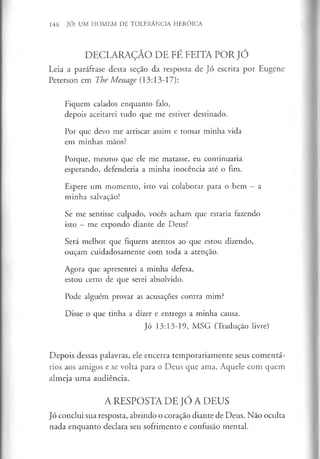 146 JÓ: UM HOMEM DE TOLERÂNCIA HERÓICA
DECLARAÇÃO DE FÉ FEITA POR JÓ
Leia a paráfrase desta seção da resposta de Jó escrita por Eugene
Peterson em The Message (13:13-17):
Fiquem calados enquanto falo,
depois aceitarei tudo que me estiver destinado.
Por que devo me arriscar assim e tomar minha vida
em minhas mãos?
Porque, mesmo que ele me matasse, eu continuaria
esperando, defenderia a minha inocência até o fim.
Espere um momento, isto vai colaborar para o bem —a
minha salvação!
Se me sentisse culpado, vocês acham que estaria fazendo
isto - me expondo diante de Deus?
Será melhor que fiquem atentos ao que estou dizendo,
ouçam cuidadosamente com toda a atenção.
Agora que apresentei a minha defesa,
estou certo de que serei absolvido.
Pode alguém provar as acusações contra mim?
Disse o que tinha a dizer e entrego a minha causa.
Jó 13:13-19, MSG (Tradução livre)
Depois dessas palavras, ele encerra temporariamente seus comentá­
rios aos amigos e se volta para o Deus que ama. Aquele com quem
almeja uma audiência.
A RESPOSTA DE JÓ A DEUS
Jó conclui sua resposta, abrindo o coração diante de Deus. Não oculta
nada enquanto declara seu sofrimento e confusão mental.
 