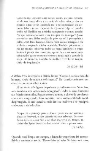 QUANDO A CENSURA E A RESISTÊNCIA COLIDEM 147
Concede-me somente duas coisas; então, me não esconde­
rei do teu rosto: alivia a tua mão de sobre mim, e não me
espante o teu terror. Interpela-me, e te responderei ou dei­
xa-me falar e tu me responderás. Quantas culpas e pecados
tenho eu? Notifica-me a minha transgressão e o meu pecado.
Por que escondes o rosto e me tens por teu inimigo? Queres
aterrorizar uma folha arrebatada pelo vento? E perseguirás a
palha seca? Pois decretas contra mim coisas amargas e me
atribuis as culpas da minha mocidade. Também pões os meus
pés no tronco, observas todos os meus caminhos e traças
limites à planta dos meus pés, apesar de eu ser como uma
coisa podre que se consome e como a roupa que é comida da
traça. O homem, nascido de mulher, vive breve tempo,
cheio de inquietação.
Jó 13:20-14:1
A Bíblia Viva interpreta a última linha: “Como é curta a vida do
homem, cheia de medo e sofrimento!” Eu consideraria este um
comentário exato sobre a vida.
Jó usa então três figuras de palavras para descrever-se: “uma flor,
uma sombra e um jornaleiro [empregado]”. Todos os seres humanos
são frágeis como a flor, fugazes como a sombra e cheios de problemas
como um empregado. Isto constitui uma vulnerabilidade total,
desprotegida. Jó não acredita mais em sua melhora e se precipita
então para a vida do além.
Porque há esperança para a árvore, pois, mesmo cortada,
ainda se renovará, e não cessarão os seus rebentos. Se enve­
lhecer na terra a sua raiz, e no chão morrer o seu tronco, ao
cheiro das águas brotará e dará ramos como a planta nova.
Jó 14:7-9
Quando você limpa um campo, o lenhador experiente irá aconse­
lhá-lo a remover os tocos. Não os deixe no solo. Se deixar um toco,
 