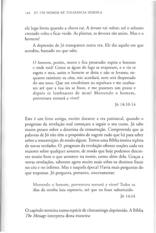 148 JÓ: UM HOMEM DE TOLERÂNCIA HERÓICA
ele logo brota quando a chuva cai. A árvore vai voltar; até o arbusto
crestado volta a ficar verde. As plantas, as árvores são assim. Mas e o
homem?
A depressão de Jó transparece outra vez. Ele diz aquilo em que
acredita, baseado no que sabe.
O homem, porém, morre e fica prostrado; expira o homem
e onde está? Como as águas do lago se evaporam, e o rio se
esgota e seca, assim o homem se deita e não se levanta; en­
quanto existirem os céus, não acordará, nem será despertado
do seu sono. Que me encobrisses na sepultura e me ocultas­
ses até que a tua ira se fosse, e me pusesses um prazo e
depois te lembrasses de mim! M orrendo o homem,
porventura tornará a viver?
Jó 14:10-14
Este é um livro antigo, escrito durante a era patriarcal, quando o
progresso da revelação mal começara a seguir o seu curso. Jó sabe
muito pouco sobre a doutrina da ressurreição. Compreenda que as
palavras de Jó não têm o propósito de sugerir tudo que há para saber
sobre a ressurreição, de modo algum. Temos uma Bíblia inteira repleta
de novas verdades. O progresso da revelação oferece noções cada vez
maiores sobre qualquer assunto, de modo que hoje podemos descre­
ver muito bem o que acontece na morte, como além dela. Graças a
novas revelações, sabemos agora muito mais sobre os destinos finais
no céu e no inferno. Mas e naquela época? Havia mais perguntas do
que respostas. Jó pergunta, portanto, sinceramente:
Morrendo o homem, porventura tornará a viver? Todos os
dias da minha luta esperaria, até que eu fosse substituído.
Jó 14:14
O capítulo termina numa espécie de choramingo deprimido. A Bíblia
The Message interpreta desta maneira:
 