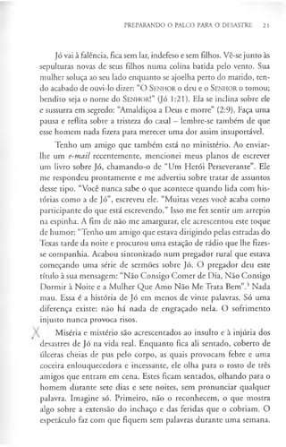 PREPARANDO O PALCO PARA O DESASTRE 21
Jó vai à falência, fica sem lar, indefeso e sem filhos. Vê-se junto às
sepulturas novas de seus filhos numa colina batida pelo vento. Sua
mulher soluça ao seu lado enquanto se ajoelha perto do marido, ten­
do acabado de ouvi-lo dizer: “O S en h o r o deu e o S e n h o r o tomou;
bendito seja o nome do S enhor!” (Jó 1:21). Ela se inclina sobre ele
e sussurra em segredo: “Amaldiçoa a Deus e morre” (2:9). Faça uma
pausa e reflita sobre a tristeza do casal —lembre-se também de que
esse homem nada fizera para merecer uma dor assim insuportável.
Tenho um amigo que também está no ministério. Ao enviar-
lhe um e-mail recentemente, mencionei meus planos de escrever
um livro sobre Jó, chamando-o de “Um Herói Perseverante”. Ele
me respondeu prontamente e me advertiu sobre tratar de assuntos
desse tipo. “Você nunca sabe o que acontece quando lida com his­
tórias como a de Jó”, escreveu ele. “Muitas vezes você acaba como
participante do que está escrevendo.” Isso me fez sentir um arrepio
na espinha. A fim de não me amargurar, ele acrescentou este toque
de humor: “Tenho um amigo que estava dirigindo pelas estradas do
Texas tarde da noite e procurou uma estação de rádio que lhe fizes­
se companhia. Acabou sintonizado num pregador rural que estava
começando uma série de sermões sobre Jó. O pregador deu este
título à sua mensagem: “Não Consigo Comer de Dia, Não Consigo
Dormir à Noite e a Mulher Que Amo Não Me Trata Bem”.3Nada
mau. Essa é a história de Jó em menos de vinte palavras. Só uma
diferença existe: não há nada de engraçado nela. O sofrimento
injusto nunca provoca risos.
Miséria e mistério são acrescentados ao insulto e à injúria dos
desastres de Jó na vida real. Enquanto fica ali sentado, coberto de
úlceras cheias de pus pelo corpo, as quais provocam febre e uma
coceira enlouquecedora e incessante, ele olha para o rosto de três
amigos que entram em cena. Estes ficam sentados, olhando para o
homem durante sete dias e sete noites, sem pronunciar qualquer
palavra. Imagine só. Primeiro, não o reconhecem, o que mostra
algo sobre a extensão do inchaço e das feridas que o cobriam. O
espetáculo faz com que fiquem sem palavras durante uma semana.
 