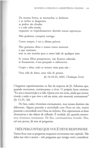 QUANDO A CENSURA E A RESISTÊNCIA COLIDEM 149
Da mesma forma, as montanhas se desfazem
e as rochas se desgastam,
as pedras são alisadas
e o solo sofre erosão,
enquanto tu impiedosamente destróis nossas esperanças.
Não podemos competir contigo.
Como sempre, é tua a última palavra.
Não gostamos disso e nossos rostos mostram
o que sentimos;
mas tu nos mandas para o outro lado de qualquer jeito.
Se nossos filhos prosperarem, não ficamos sabendo;
se fracassarem, é-nos poupado o sofrimento.
Corpo e alma, tudo se resume nisso para nós —
Uma vida de dores, uma vida de pesares.
Jó 14:18-22, MSG (Tradução livre)
Chegamos repentinamente ao fim da resposta de Jó. Sabemos que,
quando morremos, continuamos a viver. O próprio Jesus ensinou:
“Eu sou a ressurreição e a vida. Quem crer em mim, ainda que morra,
viverá; e todo o que vive e crê em mim, não morrerá, eternamente”
(Jo 11:25, 26).
De fato, todos viveremos eternamente, mas nossos destinos são
diferentes. Alguns passarão a eternidade com Deus no céu, outros
passarão a eternidade sem Deus no inferno. Eles representam as duas
alternativas e são objeto de reflexão. É verdade, Jó, quando morrer­
mos viveremos novamente. De fato, continuaremos vivendo. Mas,
até este ponto, Jó tem só perguntas.
TRÊS PERGUNTAS QUE VOCÊ DEVE RESPONDER
Vamos ficar com as perguntas enquanto encerramos este capítulo. Três
delas nos vêm à mente - três perguntas que instigo você a considerar.
 