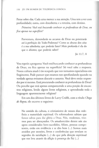 150 JÓ: UM HOMEM DE TOLERÂNCIA HERÓICA
Pense sobre elas. Cada uma merece a sua atenção. Uma tem a ver com
profundidade; outra, com descoberta; e a terceira, com destino.
Primeira: Você está buscando conhecer asprofundezas de Deus, ou
fica apenas na superfície?
Porventura, desvendarás os arcanos de Deus ou penetrarás
até à perfeição do Todo-Poderoso? Como as alturas dos céus
é a sua sabedoria; que poderás fazer? Mais profunda é ela do
que o abismo; que poderás saber?
Jó 11:7, 8
Vou repetir a pergunta: Você está buscando conhecer as profundezas
de Deus, ou fica apenas na superfície? Só você sabe a resposta.
Nossa cultura atual é tão ocupada que nos tornamos especialistas em
fingimento. Pode parecer que estamos nos aprofundando quando na
verdade apenas evitamos discutir o assunto. Você deve então respon­
der por si mesmo. Está procurando conhecer as profundezas de Deus?
Ou percebe que está apenas comparecendo a uma porção de encon­
tros religiosos, lendo alguns livros religiosos, e aprendendo toda a
linguagem aparentemente religiosa?
Em um dos últimos livros de Larry Crabb, com o título Chega
de Regras, ele escreve o seguinte:
No sentido da cultura, o cristianismo de nossos dias rede­
finiu a maturidade espiritual. Os reformadores sabiam que
fomos salvos para dar glória a Deus. Nós, modernos, vive­
mos para ser abençoados. Os amadurecidos dentre nós são
agora considerados bem-sucedidos, felizes, pessoas compe­
tentes, estão em evidência e se dão bem (...) Somos mais
atraídos por sermões, livros e conferências que revelam os
segredos da satisfação (...) do que pela direção espiritual
que nos leva através da aflição à presença do Pai (...)
 