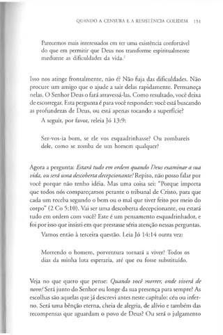 QUANDO A CENSURA E A RESISTÊNCIA COLIDEM 151
Parecemos mais interessados em ter uma existência confortável
do que em permitir que Deus nos transforme espiritualmente
mediante as dificuldades da vida.2
Isso nos atinge frontalmente, não é? Não fuja das dificuldades. Não
procure um amigo que o ajude a sair delas rapidamente. Permaneça
nelas. O Senhor Deus o fará atravessá-las. Como resultado, você deixa
de escorregar. Esta pergunta é para você responder: você está buscando
as profundezas de Deus, ou está apenas tocando a superfície?
A seguir, por favor, releia Jó 13:9:
Ser-vos-ia bom, se ele vos esquadrinhasse? Ou zombareis
dele, como se zomba de um homem qualquer?
Agora a pergunta: Estará tudo em ordem quando Deus examinar a sua
vida, ou será uma descoberta decepcionante?Repito, não posso falar por
você porque não tenho idéia. Mas uma coisa sei: “Porque importa
que todos nós compareçamos perante o tribunal de Cristo, para que
cada um receba segundo o bem ou o mal que tiver feito por meio do
corpo” (2 Co 5:10). Vai ser uma descoberta decepcionante, ou estará
tudo em ordem com você? Este é um pensamento esquadrinhador, e
foi por isso que insisti em que prestasse séria atenção nessas perguntas.
Vamos então à terceira questão. Leia Jó 14:14 outra vez:
Morrendo o homem, porventura tornará a viver? Todos os
dias da minha luta esperaria, até que eu fosse substituído.
Veja no que quero que pense: Quando você morrer, onde viverá de
novo? Será junto do Senhor ou longe da sua presença para sempre? As
escolhas são aquelas que já descrevi antes neste capítulo: céu ou infer­
no. Será uma bênção eterna, cheia de alegria, de alívio e também das
recompensas que aguardam o povo de Deus? Ou será o julgamento
 