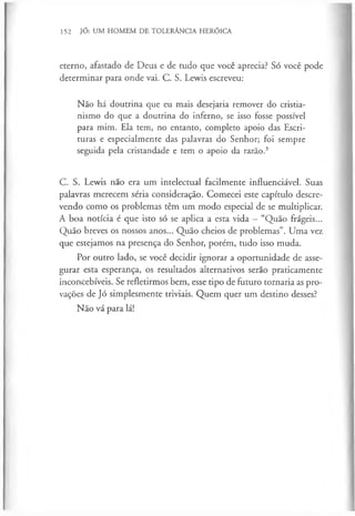 152 JÓ: UM HOMEM DE TOLERÂNCIA HERÓICA
eterno, afastado de Deus e de tudo que você aprecia? Só você pode
determinar para onde vai. C. S. Lewis escreveu:
Não há doutrina que eu mais desejaria remover do cristia­
nismo do que a doutrina do inferno, se isso fosse possível
para mim. Ela tem, no entanto, completo apoio das Escri­
turas e especialmente das palavras do Senhor; foi sempre
seguida pela cristandade e tem o apoio da razão.3
C. S. Lewis não era um intelectual facilmente influenciável. Suas
palavras merecem séria consideração. Comecei este capítulo descre­
vendo como os problemas têm um modo especial de se multiplicar.
A boa notícia é que isto só se aplica a esta vida - “Quão frágeis...
Quão breves os nossos anos... Quão cheios de problemas”. Uma vez
que estejamos na presença do Senhor, porém, tudo isso muda.
Por outro lado, se você decidir ignorar a oportunidade de asse­
gurar esta esperança, os resultados alternativos serão praticamente
inconcebíveis. Se refletirmos bem, esse tipo de futuro tornaria as pro­
vações de Jó simplesmente triviais. Quem quer um destino desses?
Não vá para lá!
 