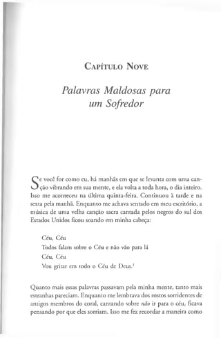 C a pít u l o N ove
Palavras Maldosas para
um Sofredor
S
e você for como eu, há manhãs em que se levanta com uma can­
ção vibrando em sua mente, e ela volta a toda hora, o dia inteiro.
Isso me aconteceu na última quinta-feira. Continuou à tarde e na
sexta pela manhã. Enquanto me achava sentado em meu escritório, a
música de uma velha canção sacra cantada pelos negros do sul dos
Estados Unidos ficou soando em minha cabeça:
Céu, Céu
Todos falam sobre o Céu e não vão para lá
Céu, Céu
Vou gritar em todo o Céu de Deus.1
Quanto mais essas palavras passavam pela minha mente, tanto mais
estranhas pareciam. Enquanto me lembrava dos rostos sorridentes de
antigos membros do coral, cantando sobre não ir para o céu, ficava
pensando por que eles sorriam. Isso me fez recordar a maneira como
 