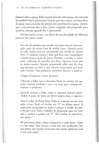 154 JÓ: UM HOMEM DE TOLERÂNCIA HERÓICA
falamos sobre a graça. Todo mundo falando sobre graça, mas não indo
lá também). Não é interessante? Aonde quer que vamos, ouvimos falar
da graça, mas a maioria das pessoas não reconheceria a graça, mesmo
que a encontrasse face a face. Quase ninguém está preparado para
aceitá-la, mesmo quando lhe é apresentada.
Há não muito tempo, um aluno de uma faculdade do Missouri
escreveu isto num e-mail
Saí cedo do trabalho para estudar um pouco sem ser interrom­
pido antes do exame final de minha classe. Quando entrei
na sala, todos estavam terminando seu estudo de última
hora. O professor entrou e disse que faria uma recapitulação
conosco pouco antes da prova. Fizemos a revisão, a maior
parte constante da apostila, mas havia algumas coisas que
eu nunca ouvira. Quando perguntado sobre isso, ele disse
que estavam no livro e que éramos responsáveis por tudo
nele contido. Não podíamos realmente discutir a respeito.
Chegou finalmente a hora da prova.
“Deixem a folha com a face para baixo na carteira até que
todos tenham recebido a sua e eu avise para começarem”,
instruiu o professor.
Quando virámos a folha, todas as respostas estavam preen­
chidas! A parte de baixo da última página dizia o seguinte:
“Este é o fim da Prova Final. Todas as respostas no seu teste
estão certas. Você vai receber um “
A” na última prova. A
razão para ter passado no exame é porque o criador do teste
o fez por você. Todo o trabalho de preparação para este teste
não o ajudou a ganhar um A’. Você acabou de experimen­
tar...graça. ”
Ele percorreu então a classe e perguntou a cada aluno: “Qual
é a sua nota? Você merece a nota que está recebendo? Até
que ponto seus estudos finais para este exame ajudaram você
a tirar essa nota?”
 