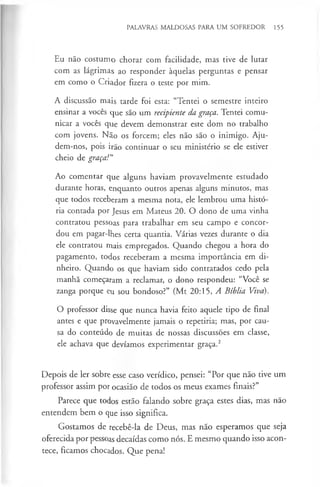 PALAVRAS MALDOSAS PARA UM SOFREDOR 155
Eu não costumo chorar com facilidade, mas tive de lutar
com as lágrimas ao responder àquelas perguntas e pensar
em como o Criador fizera o teste por mim.
A discussão mais tarde foi esta: “Tentei o semestre inteiro
ensinar a vocês que são um recipiente da graça. Tentei comu­
nicar a vocês que devem demonstrar este dom no trabalho
com jovens. Não os forcem; eles não são o inimigo. Aju­
dem-nos, pois irão continuar o seu ministério se ele estiver
cheio de graça!”
Ao comentar que alguns haviam provavelmente estudado
durante horas, enquanto outros apenas alguns minutos, mas
que todos receberam a mesma nota, ele lembrou uma histó­
ria contada por Jesus em Mateus 20. O dono de uma vinha
contratou pessoas para trabalhar em seu campo e concor­
dou em pagar-lhes certa quantia. Várias vezes durante o dia
ele contratou rriais empregados. Quando chegou a hora do
pagamento, todos receberam a mesma importância em di­
nheiro. Quando os que haviam sido contratados cedo pela
manhã começaram a reclamar, o dono respondeu: “Você se
zanga porque eu sou bondoso?” (Mt 20:15, A Bíblia Viva).
O professor disse que nunca havia feito aquele tipo de final
antes e que provavelmente jamais o repetiria; mas, por cau­
sa do conteúdo de muitas de nossas discussões em classe,
ele achava que devíamos experimentar graça.2
Depois de ler sobre esse caso verídico, pensei: “Por que não tive um
professor assim por ocasião de todos os meus exames finais?”
Parece que todos estão falando sobre graça estes dias, mas não
entendem bem o que isso significa.
Gostamos de recebê-la de Deus, mas não esperamos que seja
oferecida por pessoas decaídas como nós. E mesmo quando isso acon­
tece, ficamos chocados. Que pena!
 