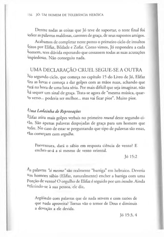 156 JÓ: UM HOMEM DE TOLERÂNCIA HERÓICA
Dentre todas as coisas que Jó teve de suportar, o teste final foi
Sofrer as palavras maldosas, carentes de graça, de seus supostos amigos.
Acabamos de completar neste ponto o primeiro ciclo de insultos
feitos por Elifaz, Bildade e Zofar. Como vimos, Jó respondeu a cada
homem, sem dúvida esperando que cessassem todas as suas acusações
impiedosas. Não conseguiu nada.
UMA DECLARAÇÃO CRUEL SEGUE-SE A OUTRA
No segundo ciclo, que começa no capítulo 15 do Livro de Jó, Elifaz
%a as luvas e começa a dar golpes com as mãos nuas, achando que
^stá na hora de uma luta séria. Por mais difícil que seja imaginar, não
há sequer um sinal de graça. Trata-se agora de “mesma música, quar­
to verso... poderia ser melhor... mas vai ficar pior”. Muito pior.
(/ma Ladainha de Reprovações
Elifaz atira mais golpes verbais no primeiro round deste segundo ci­
clo. São apenas palavras despojadas de graça para um homem que
sofre. No caso de estar se perguntando que tipo de palavras são essas,
elas começam com orgulho.
Porventura, dará o sábio em resposta ciência de vento? E
encher-se-á a si mesmo de vento oriental.
Jó 15:2
As palavras “
si mesmo”szo realmente “barriga” em hebraico. Deveria
um homem sábio (Elifaz, naturalmente) encher a barriga com uma
Porção de vento? O orgulho de Elifaz é seguido por um insulto. Ainda
r<
Terindo-se à sua pessoa, ele diz,
Arguindo com palavras que de nada servem e com razões de
que nada aproveita? Tornas vão o temor de Deus e diminuis
a devoção a ele devida.
Jó 15:3, 4
 