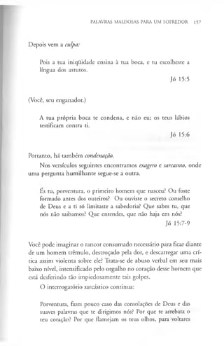 PALAVRAS MALDOSAS PARA UM SOFREDOR 157
Depois vem a culpa:
Pois a tua iniquidade ensina à tua boca, e tu escolheste a
língua dos astutos.
Jó 15:5
(Você, seu enganador.)
A tua própria boca te condena, e não eu; os teus lábios
testificam contra ti.
Jó 15:6
Portanto, há também condenação.
Nos versículos seguintes encontramos exagero e sarcasmo, onde
uma pergunta humilhante segue-se a outra.
Es tu, porventura, o primeiro homem que nasceu? Ou foste
formado antes dos outeiros? Ou ouviste o secreto conselho
de Deus e a ti só limitaste a sabedoria? Que sabes tu, que
nós não saibamos? Que entendes, que não haja em nós?
Jó 15:7-9
Você pode imaginar o rancor consumado necessário para ficar diante
de um homem tremulo, destroçado pela dor, e descarregar uma crí­
tica assim violenta sobre ele? Trata-se de abuso verbal em seu mais
baixo nível, intensificado pelo orgulho no coração desse homem que
está desferindo tão impiedosamente tais golpes.
O interrogatório sarcástico continua:
Porventura, fazes pouco caso das consolações de Deus e das
suaves palavras que te dirigimos nós? Por que te arrebata o
teu coração? Por que flamejam os teus olhos, para voltares
 