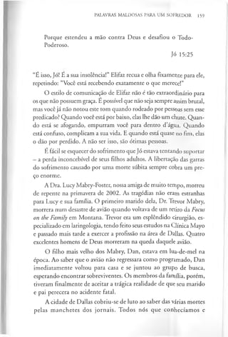 PALAVRAS MALDOSAS PARA UM SOFREDOR 159
Porque estendeu a mão contra Deus e desafiou o Todo-
Poderoso.
Jó 15:25
“É isso, Jó! E a sua insolência!” Elifaz recua e olha fixamente para ele,
repetindo: “Você está recebendo exatamente o que merece!”
O estilo de comunicação de Elifaz não é tão extraordinário para
os que não possuem graça. E possível que não seja sempre assim brutal,
mas você já não notou este tom quando rodeado por pessoas sem esse
predicado? Quando você está por baixo, elas lhe dão um chute. Quan­
do está se afogando, empurram você para dentro d’água. Quando
está confuso, complicam a sua vida. E quando está quase no fim, elas
o dão por perdido. A não ser isso, são ótimas pessoas.
É fácil se esquecer do sofrimento que Jó estava tentando suportar
- a perda inconcebível de seus filhos adultos. A libertação das garras
do sofrimento causado por uma morte súbita sempre cobra um pre­
ço enorme.
A Dra. Lucy Mabry-Foster, nossa amiga de muito tempo, morreu
de repente na primavera de 2002. As tragédias não eram estranhas
para Lucy e sua família. O primeiro marido dela, Dr. Trevor Mabry,
morrera num desastre de avião quando voltava de um retiro da Focus
on the Family em Montana. Trevor era um esplêndido cirurgião, es­
pecializado em laringologia, tendo feito seus estudos na Clínica Mayo
e passado mais tarde a exercer a profissão na área de Dallas. Quatro
excelentes homens de Deus morreram na queda daquele avião.
O filho mais velho dos Mabry, Dan, estava em lua-de-mel na
época. Ao saber que o avião não regressara como programado, Dan
imediatamente voltou para casa e se juntou ao grupo de busca,
esperando encontrar sobreviventes. Os membros da família, porém,
tiveram finalmente de aceitar a trágica realidade de que seu marido
e pai perecera no acidente fatal.
A cidade de Dallas cobriu-se de luto ao saber das várias mortes
pelas manchetes dos jornais. Todos nós que conhecíamos e
 