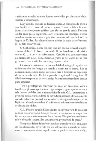 160 JÓ: UM HOMEM DE TOLERÂNCIA HERÓICA
amávamos aqueles homens fomos envolvidos pela incredulidade,
tristeza e sofrimento.
Lucy decidiu que não se deixaria abater. A comunidade cristã e
sua família a cercaram de amor e apoio. Todos os filhos ficaram
junto da mãe enquanto sofriam com ela sua grande perda. Durante
os dez anos que se seguiram, Lucy terminou sua educação, obteve
seu doutorado e tornou-se a primeira professora do Seminário Teo­
lógico de Dallas. Sua determinação através de anos de sofrimento
foi de fato maravilhosa.
O Senhor finalmente fez com que um cristão especial se apro­
ximasse dela, C. L. Foster, do sul do Texas. No decorrer de vários
meses, C. L. e Lucy se apaixonaram. Cynthia e eu comparecemos
ao casamento deles. Todos ficamos gratos ao ver como Deus fora
generoso. Essa união foi uma alegria para todos.
Cinco anos mais tarde, numa manhã de domingo, Lucy deu seu
último suspiro nos braços do marido a quem tanto amava. Eles se
achavam numa ambulância, correndo para o hospital na esperança
de salvar a vida dela. Ela foi sepultada na quinta-feira seguinte. O
falecimento repentino de nossa amiga foi quase surpreendente demais
para acreditar.
Tive o privilégio de conversar por mais de duas horas com a
família que já passara pela morte trágica do pai e agora aqueles mesmos
três tinham de lidar com a morte súbita da mãe. C. L., que perdera a
primeira esposa num acidente de carro, ficou sentado silenciosamente
ao lado deles. Era possível ver as rodas da vida girando enquanto as
lágrimas caíam de seus olhos. O sofrimento misturado com o choque
os deixou aturdidos.
C. L. Foster e aqueles filhos adultos não precisavam de qualquer
censura ou condenação. Não precisavam ser acusados, nem que lhes
fizessem perguntas insultuosas, humilhantes. Eles precisavam de con­
solo e simpatia sincera. Em uma palavra, precisavam de graça.3
Não posso deixar de lembrar-me disso quando vejo Jó, enquanto
ele fica ali sentado, envolvido em seu sofrimento, tentando ao máxi­
mo crer em seus ouvidos: aquele homem que fora antes um amigo,
 