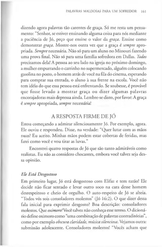 PALAVRAS MALDOSAS PARA UM SOFREDOR 161
dizendo agora palavras tão carentes de graça. Só me resta um pensa­
mento: “Senhor, se estiver ensinando alguma coisa para nós mediante
a paciência de Jó, peço que ensine o valor da graça. Ensine como
demonstrar graça. Mostre-nos outra vez que a graça é sempre apro­
priada. Sempre necessária. Não só para um aluno no Missouri fazendo
uma prova final. Não só para uma família sofredora em Dallas. Todos
precisamos dela! A pessoa ao seu lado na igreja no próximo domingo,
a mulher empurrando o carrinho no supermercado, alguém colocando
gasolina no posto, o homem atrás de você na fila do cinema, esperando
para comprar sua entrada, o aluno à sua frente na escola. Você não
tem idéia do que essa pessoa está enfrentando. Se soubesse, é provável
que fosse levado a m ostrar graça ou dizer algumas palavras
encorajadoras mais depressa ainda. Lembre-se disto, por favor: A graça
é sempre apropriada, sempre necessária!
A RESPOSTA FIRME DE JÓ
Estou começando a admirar silenciosamente Jó. Por exemplo, agora.
Ele ouviu e respondeu. Disse, na verdade: “Quer lutar com as mãos
nuas? Eu aceito. Minhas mãos podem estar cobertas de feridas, mas
farei como você e vou tirar as luvas.”
Encontrei quatro respostas de Jó que são tanto admiráveis como
realistas. Eu não as considero chocantes, embora você talvez seja des­
sa opinião.
Ele Está Desgostoso
Em primeiro lugar, Jó está desgostoso com Elifaz e tem razão! Ele
decide não ficar sentado e levar outro soco na cara desse homem
desrespeitoso e cheio de orgulho. O auto-respeito de Jó se alteia.
“Todos vós sois consoladores molestos” (Jó 16:2). O que dizer dessa
fala inicial para exprimir desgosto? Boa descrição: consoladores
molestos. Que oximoro!Vocè talvez não conheça esse termo. O dicioná­
rio define oximoro como “uma combinação de palavras contraditórias”,
como por exemplo obscura claridade, música silenciosa. Vejamos outra:
submissão adolescente. Consoladores molestos! “Vocês acham que
 